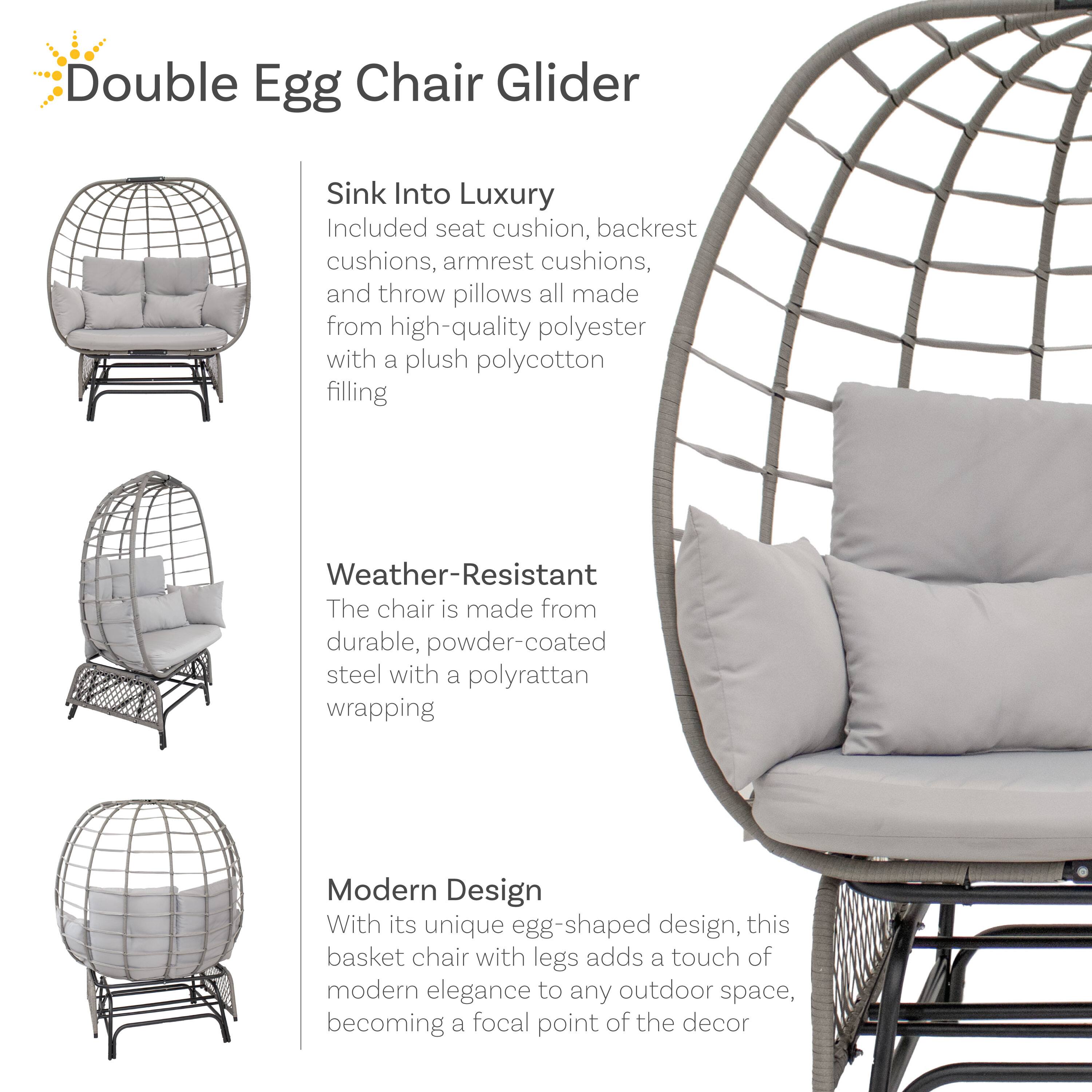 Double Egg Chair Glider

Sink Into Luxury
Included seat cushion, backrest cushions, armrest cushions, and throw pillows all made from high-quality polyester with a plush polycotton filling

Weather-Resistant
The chair is made from durable, powder-coated steel with a polyrattan wrapping

Modern Design
With its unique egg-shaped design, this basket chair with legs adds a touch of modern elegance to any outdoor space, becoming a focal point of the decor