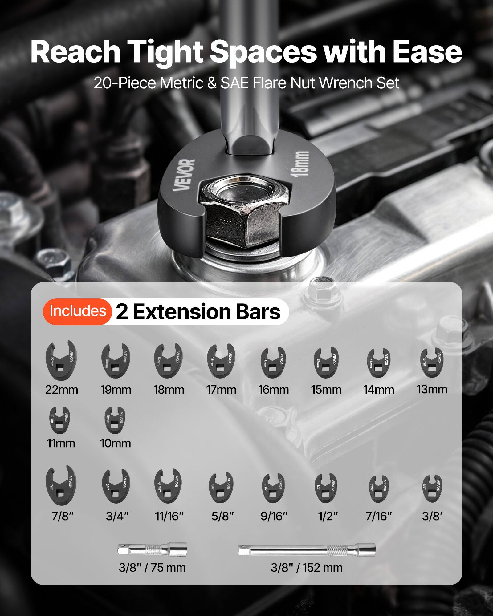 Reach Tight Spaces with Ease  
20-Piece Metric & SAE Flare Nut Wrench Set  
VEVOR  
Includes 2 Extension Bars  
VEVOR 22mm 19mm 18mm 17mm 16mm 15mm 14mm 13mm 11mm 10mm  
7/8" 3/4" 11/16" 5/8" 9/16" 1/2" 7/16" 3/8"  
3/8" / 75 mm  
3/8" / 152 mm