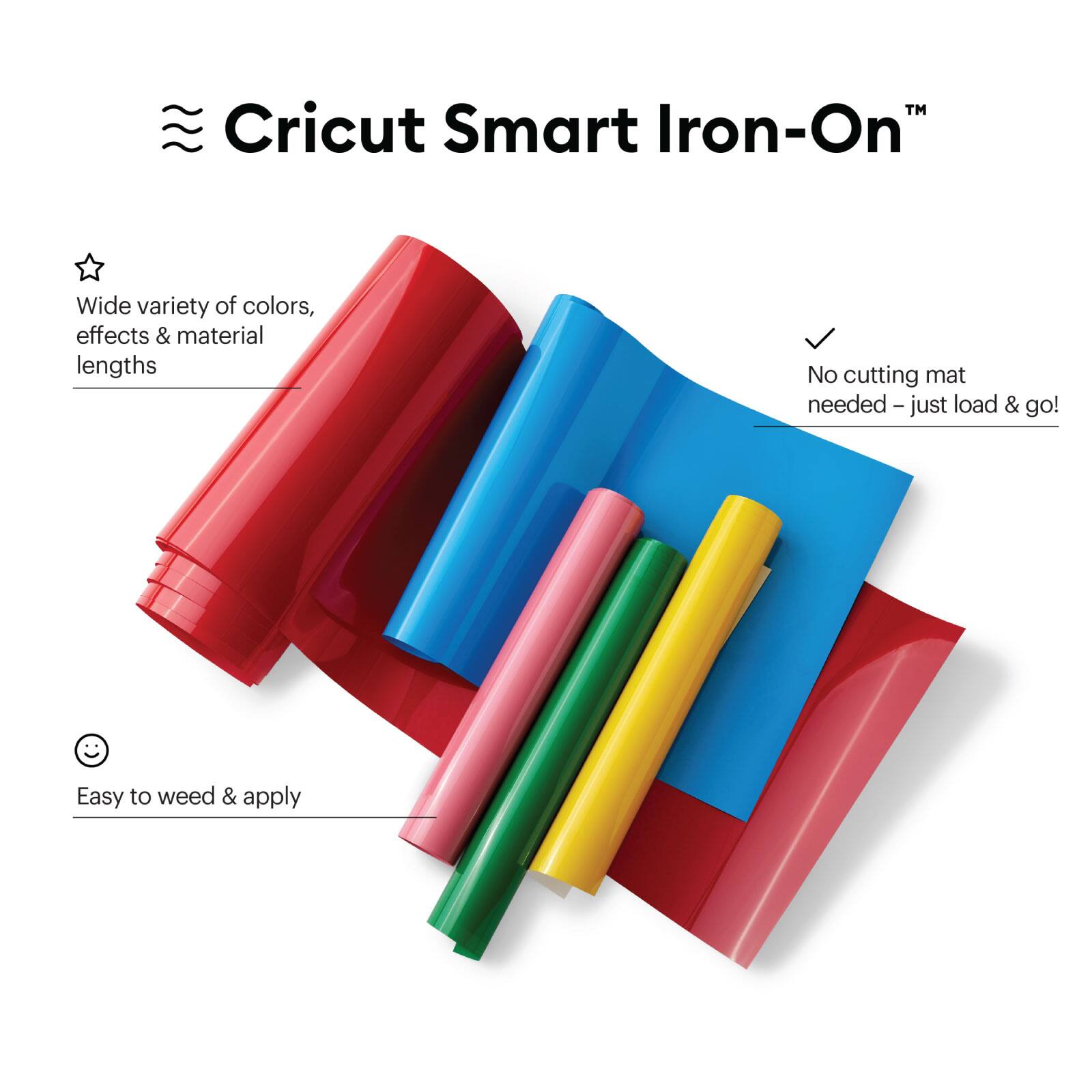 Cricut Smart Iron-On™

- Wide variety of colors, effects & material lengths
- No cutting mat needed – just load & go!
- Easy to weed & apply