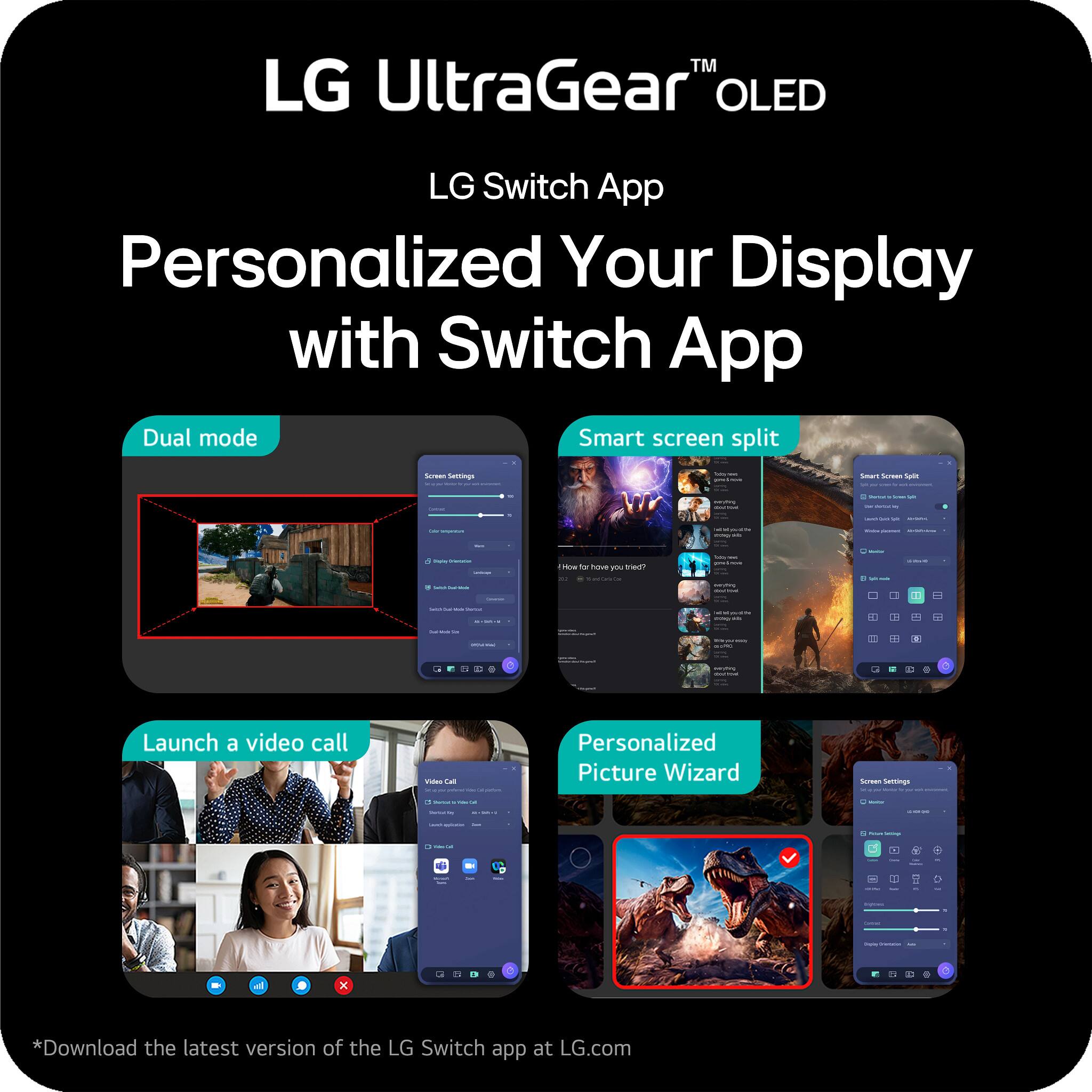LG UltraGear™ OLED  
LG Switch App  
Personalized Your Display with Switch App  

Dual mode  
Smart screen split  
Launch a video call  
Personalized Picture Wizard  

*Download the latest version of the LG Switch app at LG.com