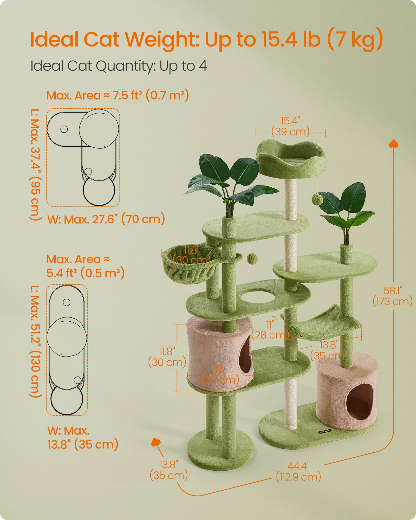 Ideal Cat Weight: Up to 15.4 lb (7 kg)  
Ideal Cat Quantity: Up to 4  

Max. Area ≈ 7.5 ft² (0.7 m²)  
L: Max. 37.4" (95 cm)  
W: Max. 27.6" (70 cm)  

Max. Area ≈ 5.4 ft² (0.5 m²)  
L: Max. 51.2" (130 cm)  
W: Max. 13.8" (35 cm)  

15.4" (39 cm)  
11.8" (30 cm)  
11.8" (30 cm)  
13" (33 cm)  
13.8" (35 cm)  
68.1" (173 cm)  
44.4" (112.9 cm)