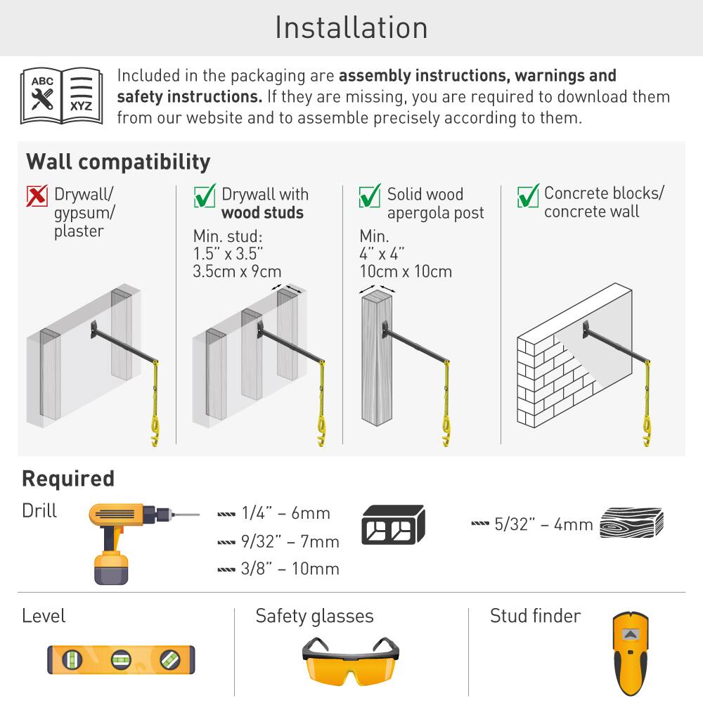 Installation ABC XYZ

Included in the packaging are assembly instructions, warnings and safety instructions. If they are missing, you are required to download them from our website and to assemble precisely according to them.

**Wall compatibility**

- Drywall/ gypsum/ plaster ❌
- Drywall with wood studs ✅  
  Min. stud: 1.5" x 3.5" (3.5cm x 9cm)
- Solid wood pergola post ✅  
  Min. 4" x 4" (10cm x 10cm)
- Concrete blocks/ concrete wall ✅

**Required**

- Drill  
  - 1/4" - 6mm  
  - 9/32" - 7mm  
  - 3/8" - 10mm  
  - 5/32" - 4mm
- Level
- Safety glasses
- Stud finder