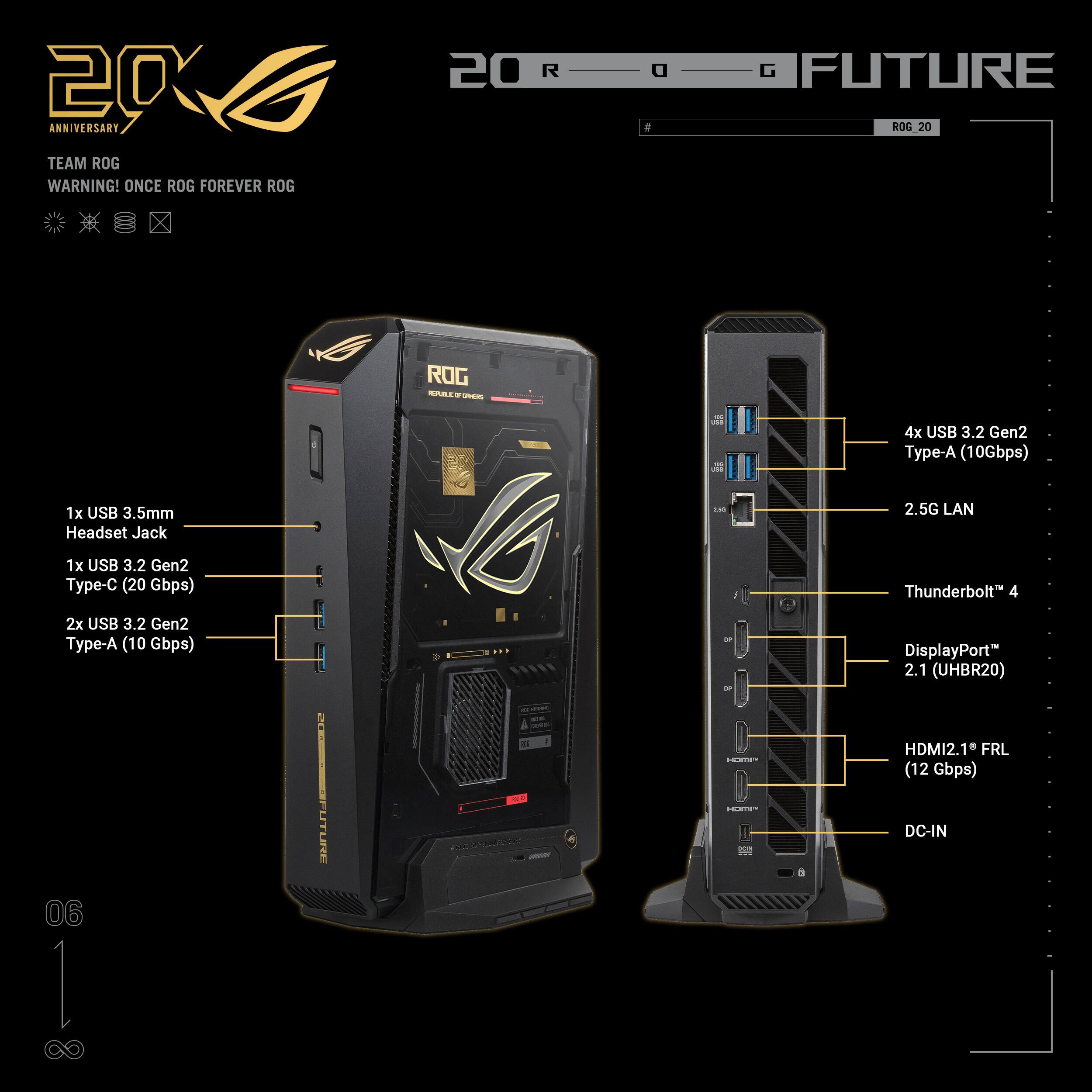 20 ANNIVERSARY TEAM ROG  
WARNING! ONCE ROG FOREVER ROG  
20 ROG FUTURE  
ROG SAACO - 4x USB 3.2 Gen2 Type-A (10Gbps)  
1x USB 3.5mm Headset Jack  
2.5G LAN  
1x USB 3.2 Gen2 Type-C (20 Gbps)  
Thunderbolt 4  
2x USB 3.2 Gen2 Type-A (10 Gbps)  
DisplayPort 2.1 (UHBR20)  
HDMI2.1 FRL (12 Gbps)  
DC-IN