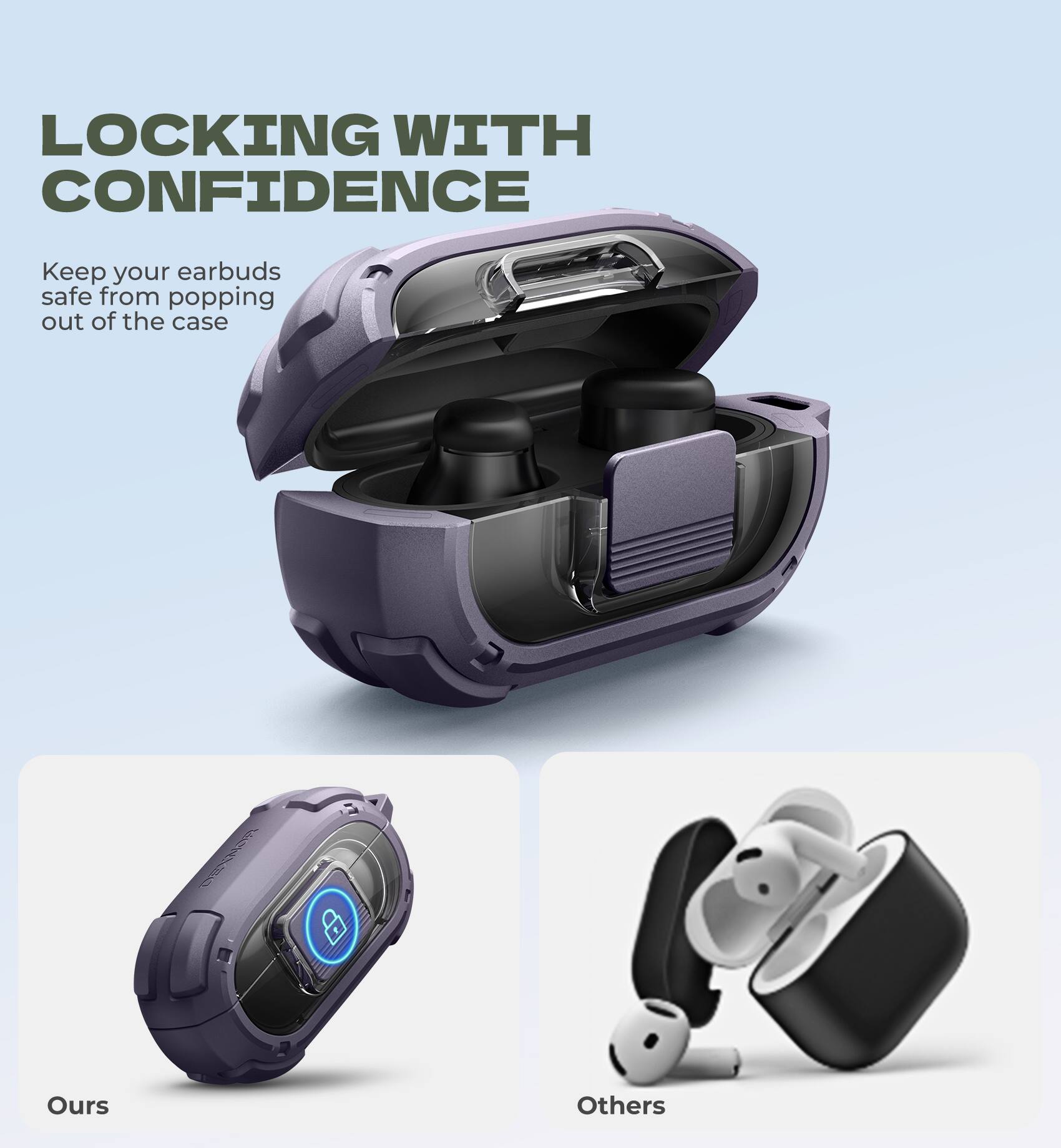 LOCKING WITH CONFIDENCE

Keep your earbuds safe from popping out of the case

Ours

Others