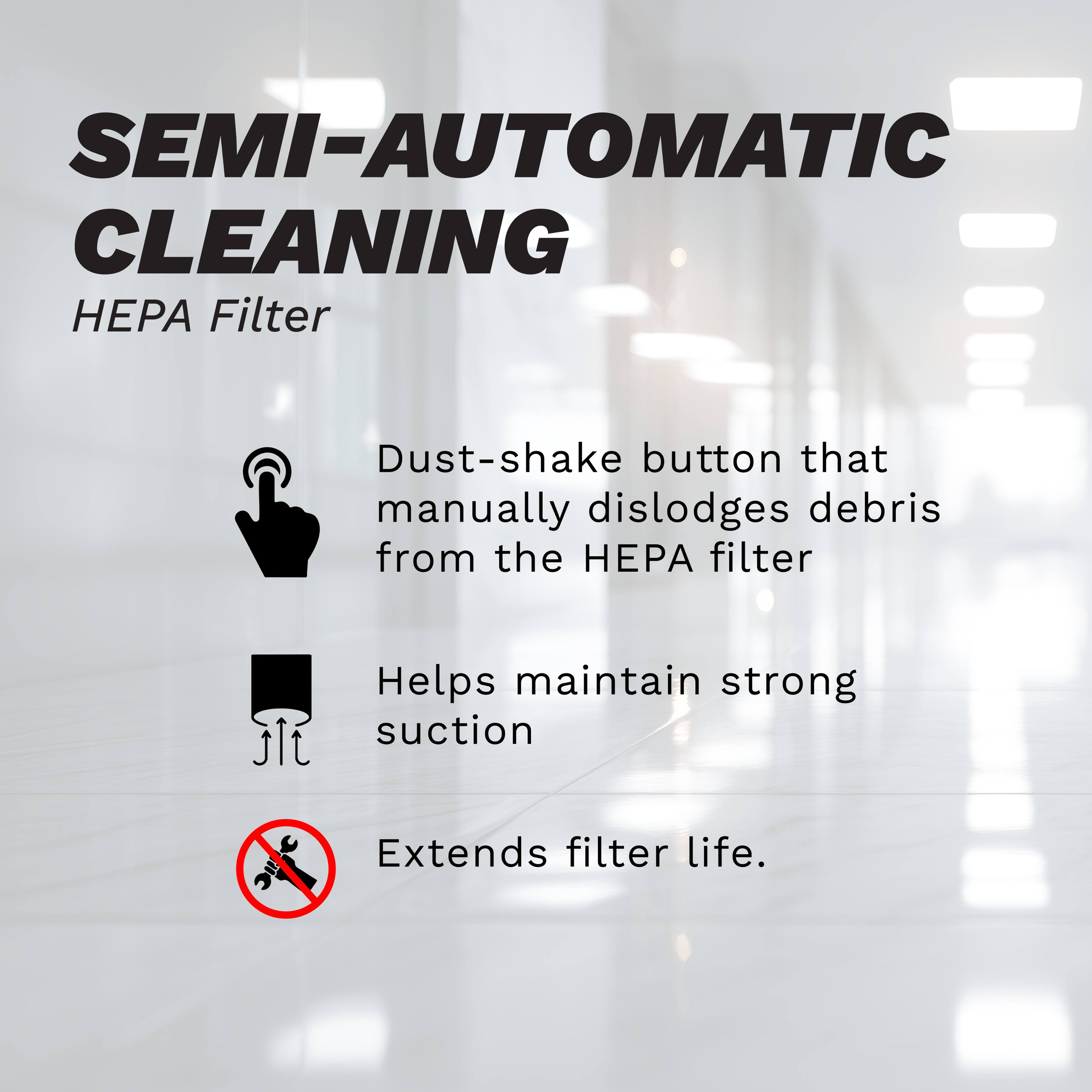 SEMI-AUTOMATIC CLEANING  
HEPA Filter  

Dust-shake button that manually dislodges debris from the HEPA filter  
Helps maintain strong suction  
Extends filter life.