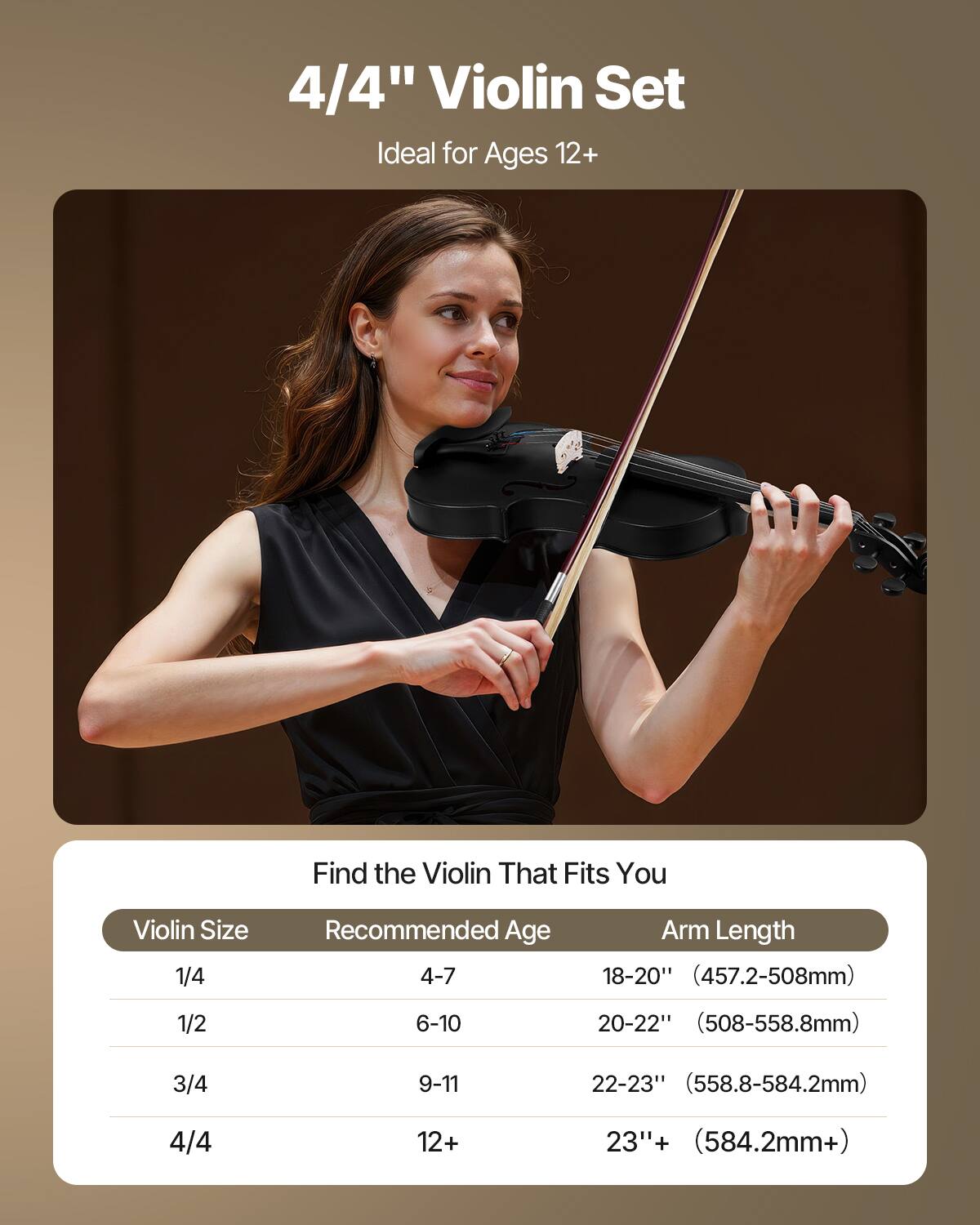 4/4" Violin Set  
Ideal for Ages 12+  

Find the Violin That Fits You  

| Violin Size | Recommended Age | Arm Length |
|------------|----------------|------------|
| 1/4        | 4-7            | 18-20" (457.2-508mm) |
| 1/2        | 6-10           | 20-22" (508-558.8mm) |
| 3/4        | 9-11           | 22-23" (558.8-584.2mm) |
| 4/4        | 12+            | 23"+ (584.2mm+) |
