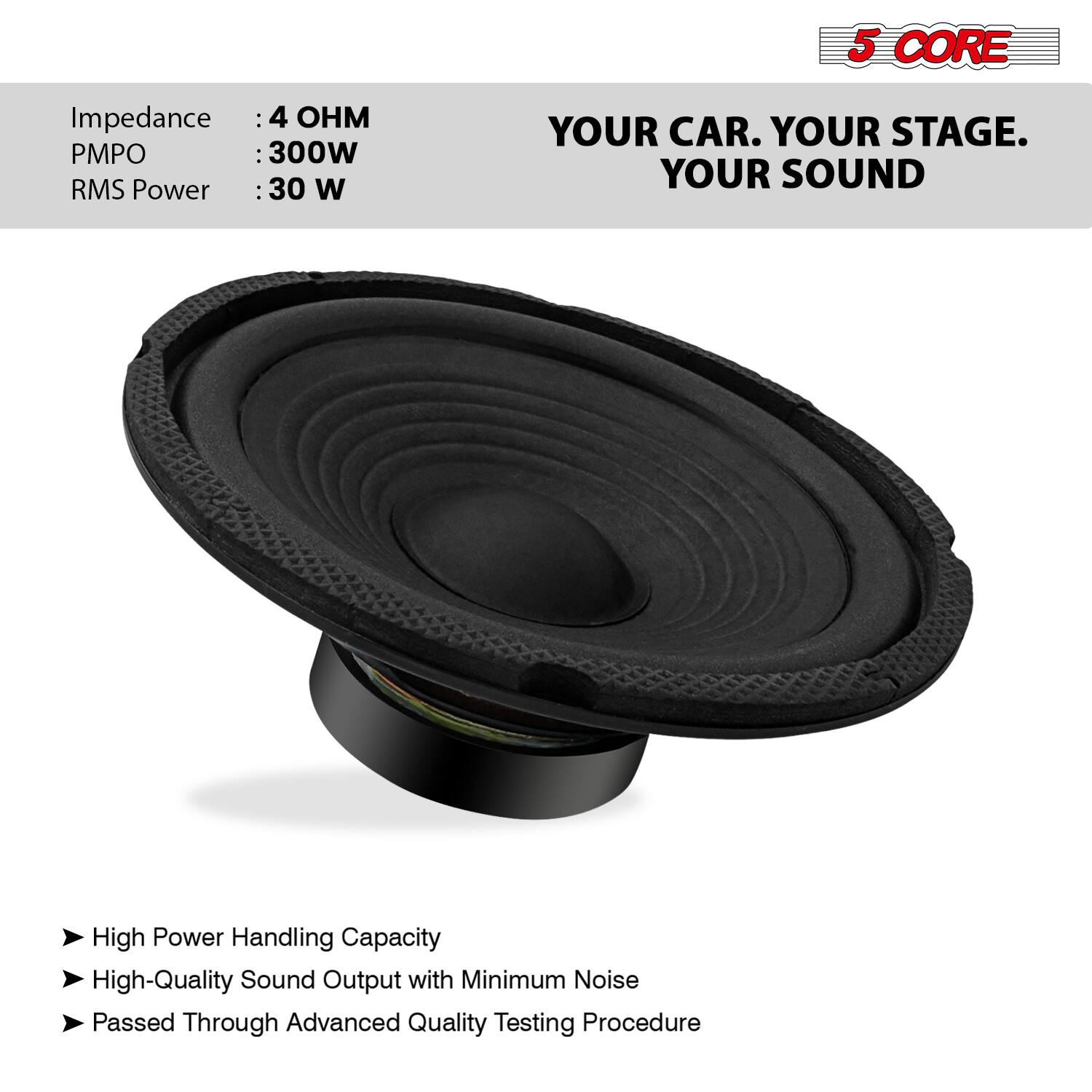 5 CORE

YOUR CAR. YOUR STAGE. YOUR SOUND

Impedance: 4 OHM  
PMPO: 300W  
RMS Power: 30 W

- High Power Handling Capacity  
- High-Quality Sound Output with Minimum Noise  
- Passed Through Advanced Quality Testing Procedure