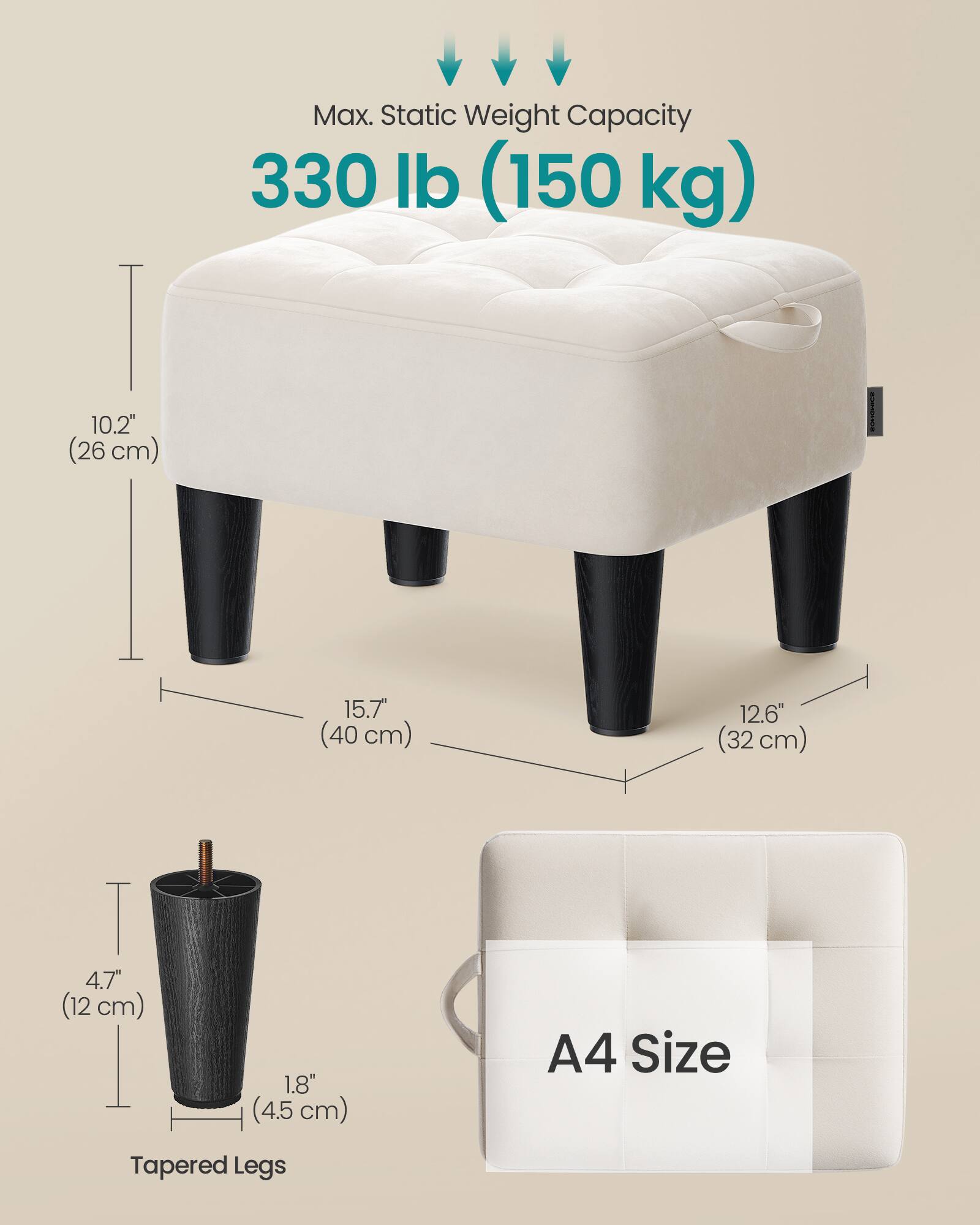 Max. Static Weight Capacity: 330 lb (150 kg)

- Height: 10.2" (26 cm)
- Width: 15.7" (40 cm)
- Depth: 12.6" (32 cm)
- Leg Height: 4.7" (12 cm)
- Leg Diameter: 1.8" (4.5 cm)

A4 Size

Tapered Legs