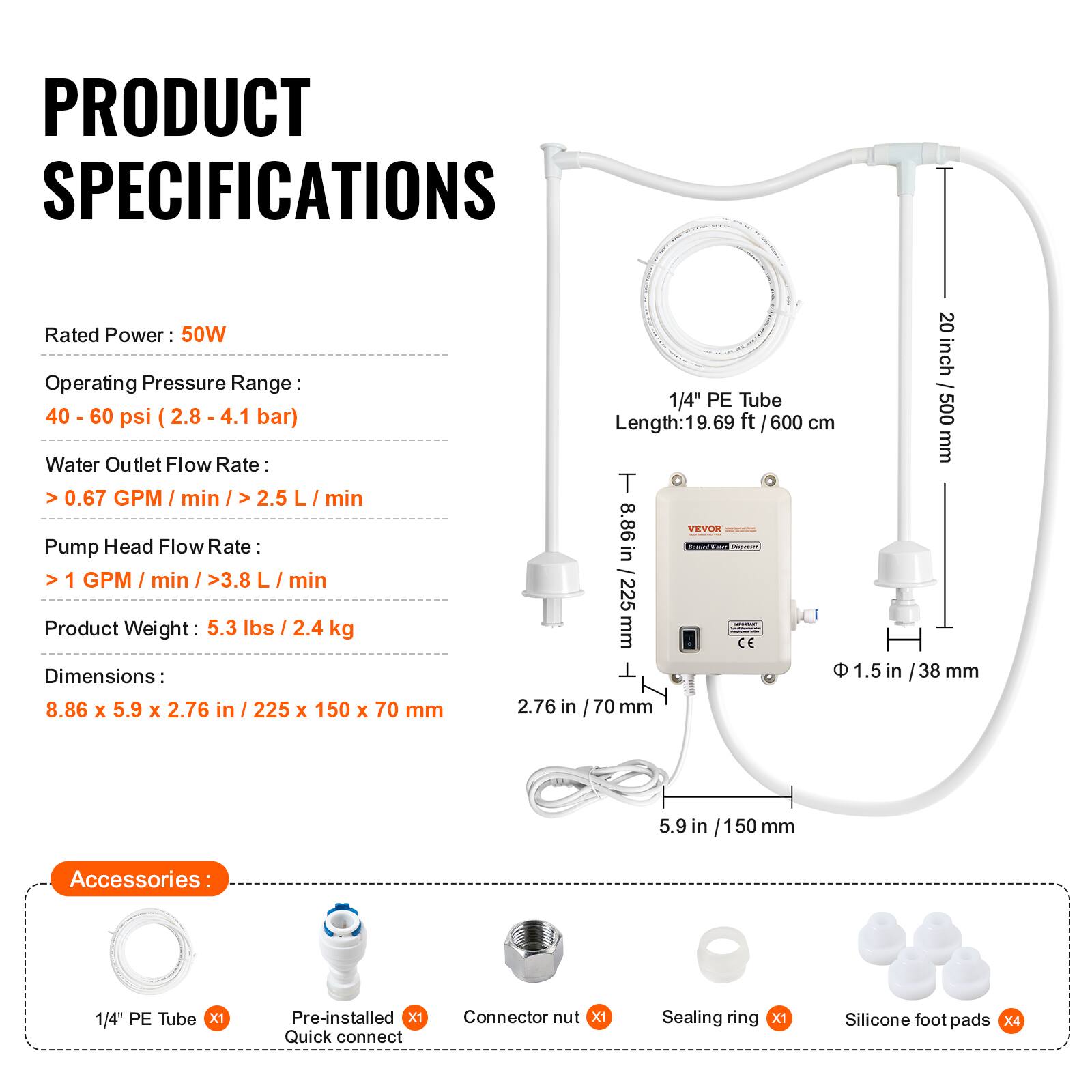 PRODUCT SPECIFICATIONS

Rated Power: 50W  
Operating Pressure Range: 40 - 60 psi (2.8 - 4.1 bar)  
Water Outlet Flow Rate: >0.67 GPM / min / >2.5 L / min  
Pump Head Flow Rate: >1 GPM / min / >3.8 L / min  
Product Weight: 5.3 lbs / 2.4 kg  
Dimensions: 8.86 x 5.9 x 2.76 in / 225 x 150 x 70 mm  

1/4" PE Tube Length: 19.69 ft / 600 cm  
T: 8.86 in / 225 mm  
CE  
Φ 1.5 in / 38 mm  
20 inch / 500 mm  
5.9 in / 150 mm  

Accessories:  
1/4" PE Tube x1  
Pre-installed Quick connect x1  
Connector nut x1  
Sealing ring x1  
Silicone foot pads x4