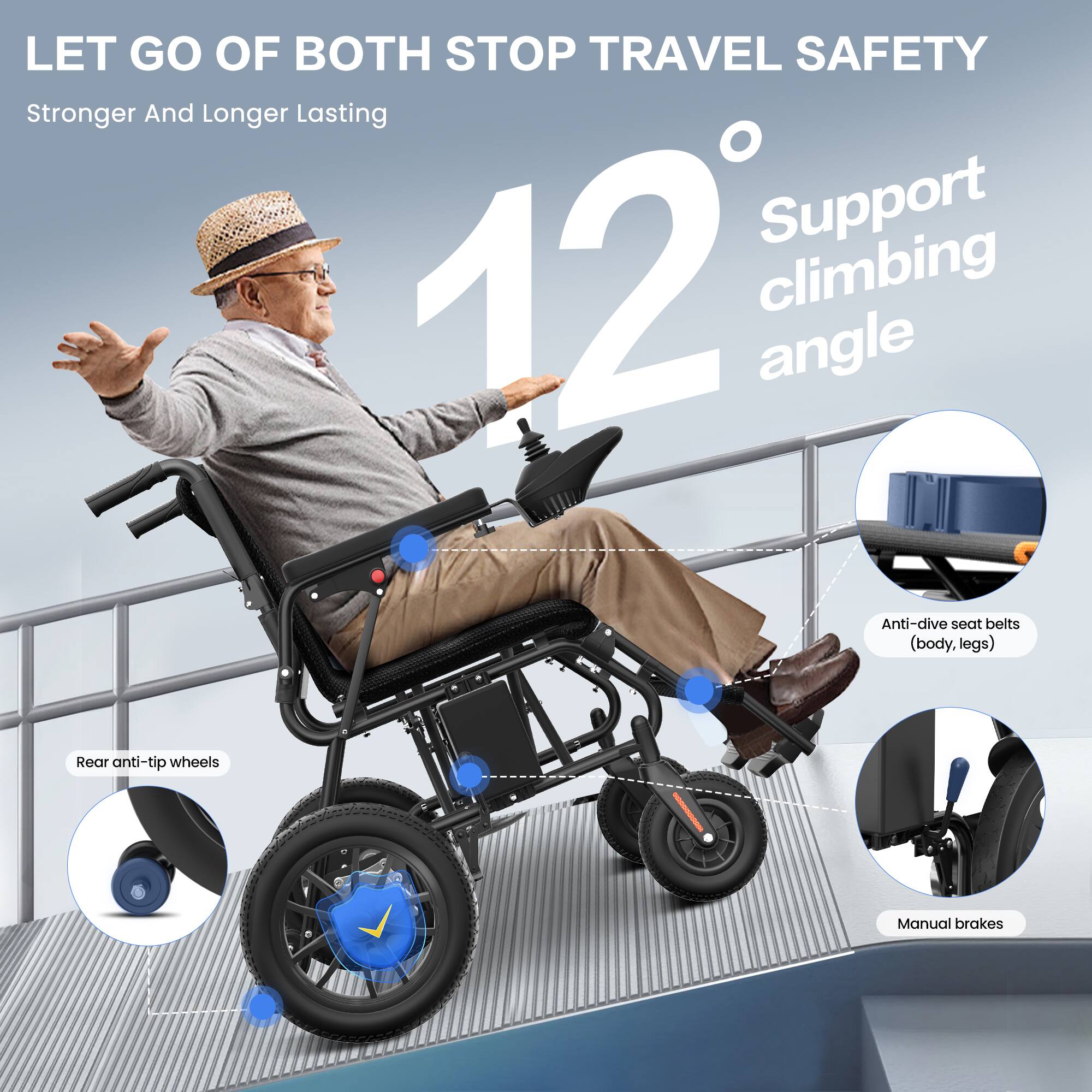 LET GO OF BOTH STOP TRAVEL SAFETY  
Stronger And Longer Lasting  

12° Support climbing angle  

- Anti-dive seat belts (body, legs)  
- Rear anti-tip wheels  
- Manual brakes