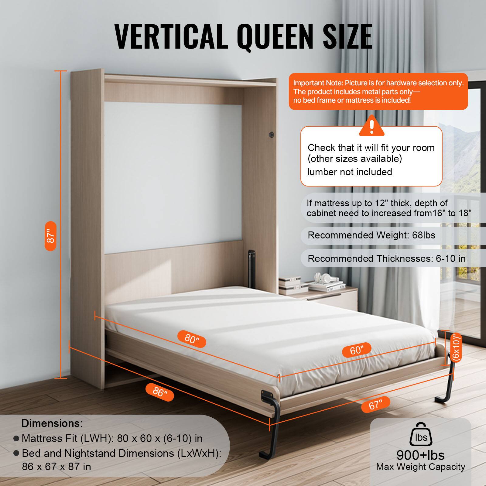 VERTICAL QUEEN SIZE

Important Note: Picture is for hardware selection only. The product includes metal parts only—no bed frame or mattress is included!

Check that it will fit your room (other sizes available) lumber not included

If mattress up to 12" thick, depth of cabinet need to increased from 16" to 18"

Recommended Weight: 68lbs

Recommended Thicknesses: 6-10 in

Dimensions:
- Mattress Fit (LxWxH): 80 x 60 x (6-10) in
- Bed and Nightstand Dimensions (LxWxH): 86 x 67 x 87 in

Max Weight Capacity: 900+lbs