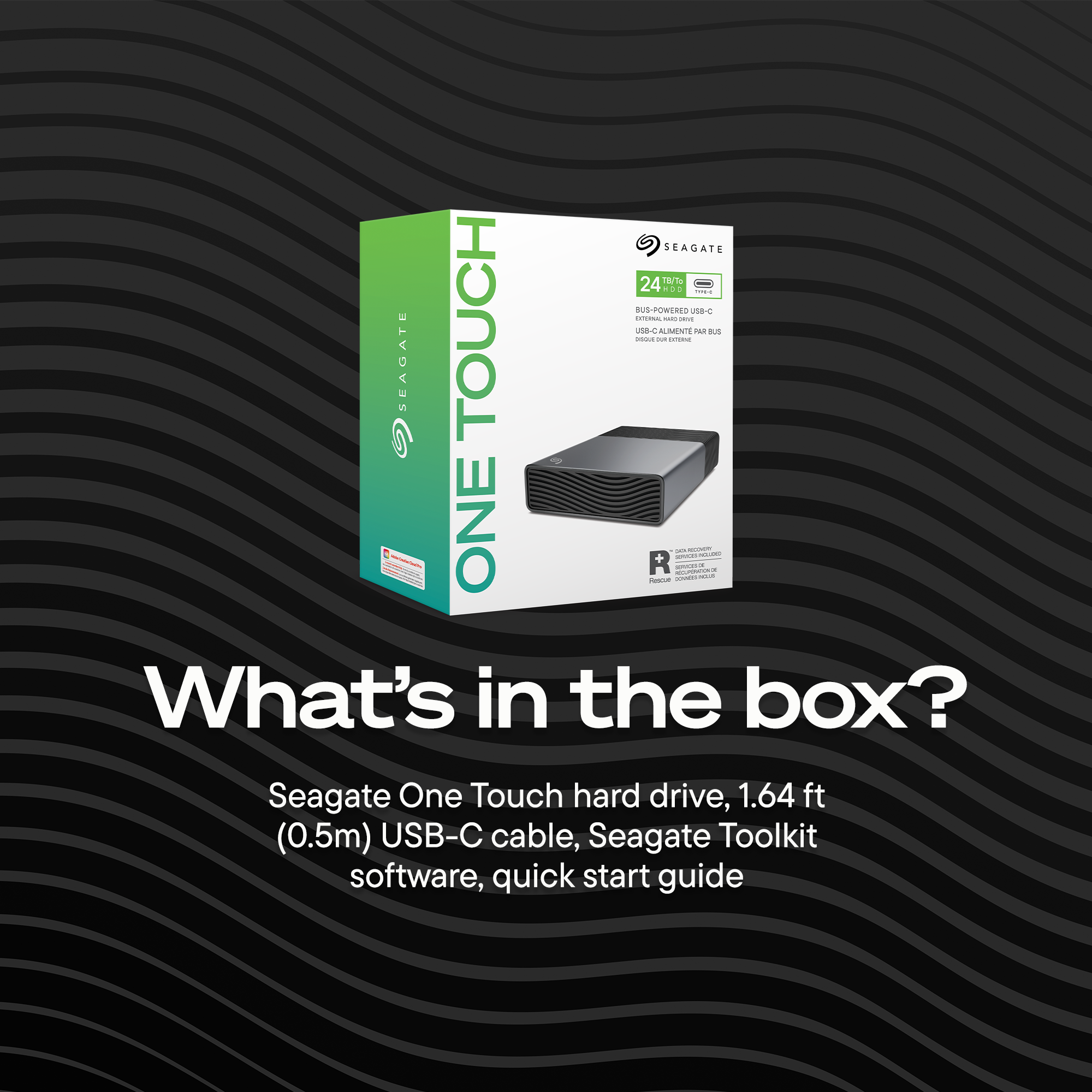 SEAGATE 24 TB 18/1.0 - BUS POWERED USB-C - SEAGATE TOUCH - JL - ALIMENTE - DS 5 ONE P R - C - O - 1

What's in the box?  
Seagate One Touch hard drive, 1.64 ft (0.5m) USB-C cable, Seagate Toolkit software, quick start guide