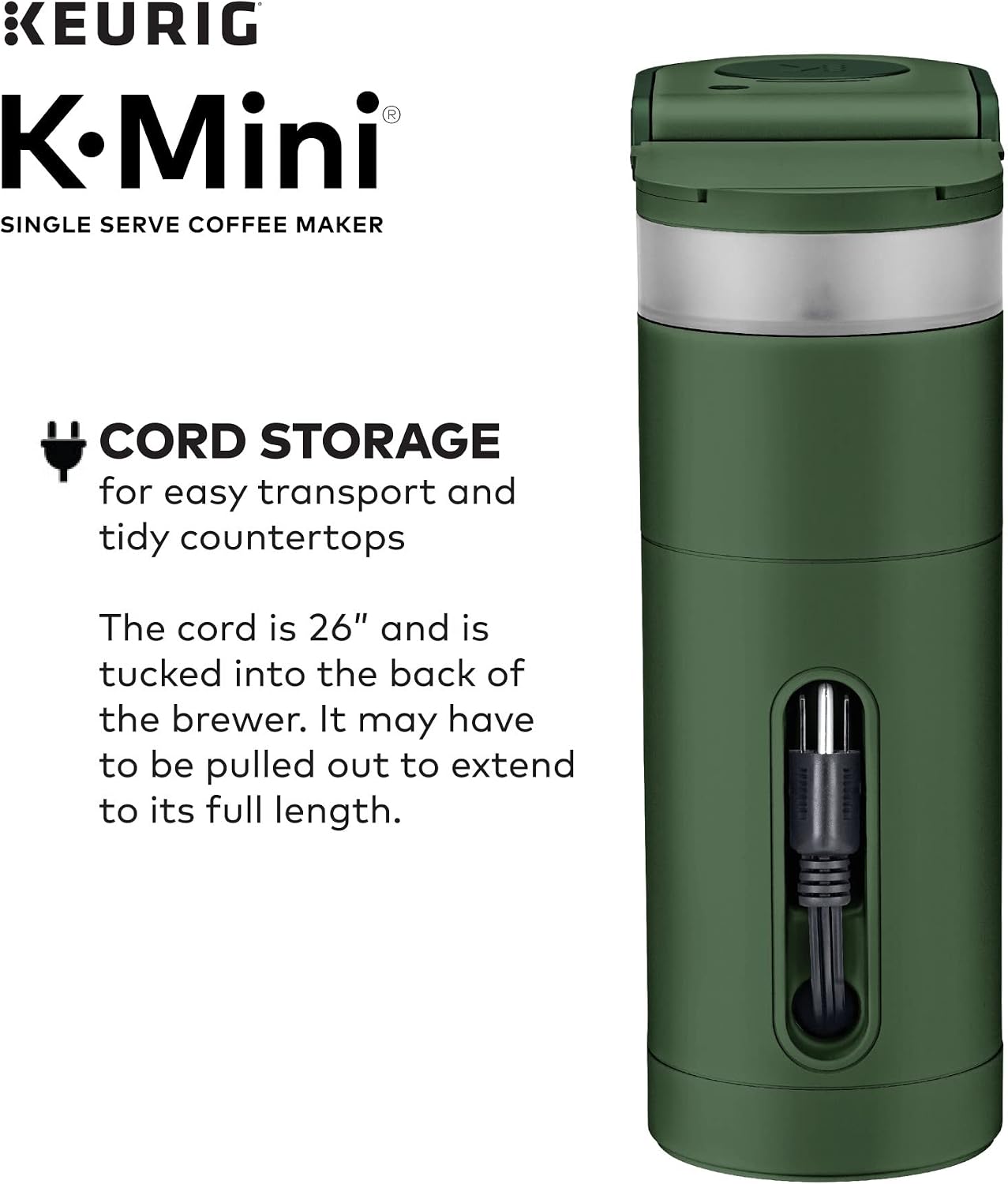 KEURIG K-Mini SINGLE SERVE COFFEE MAKER

CORD STORAGE for easy transport and tidy countertops

The cord is 26" and is tucked into the back of the brewer. It may have to be pulled out to extend to its full length.