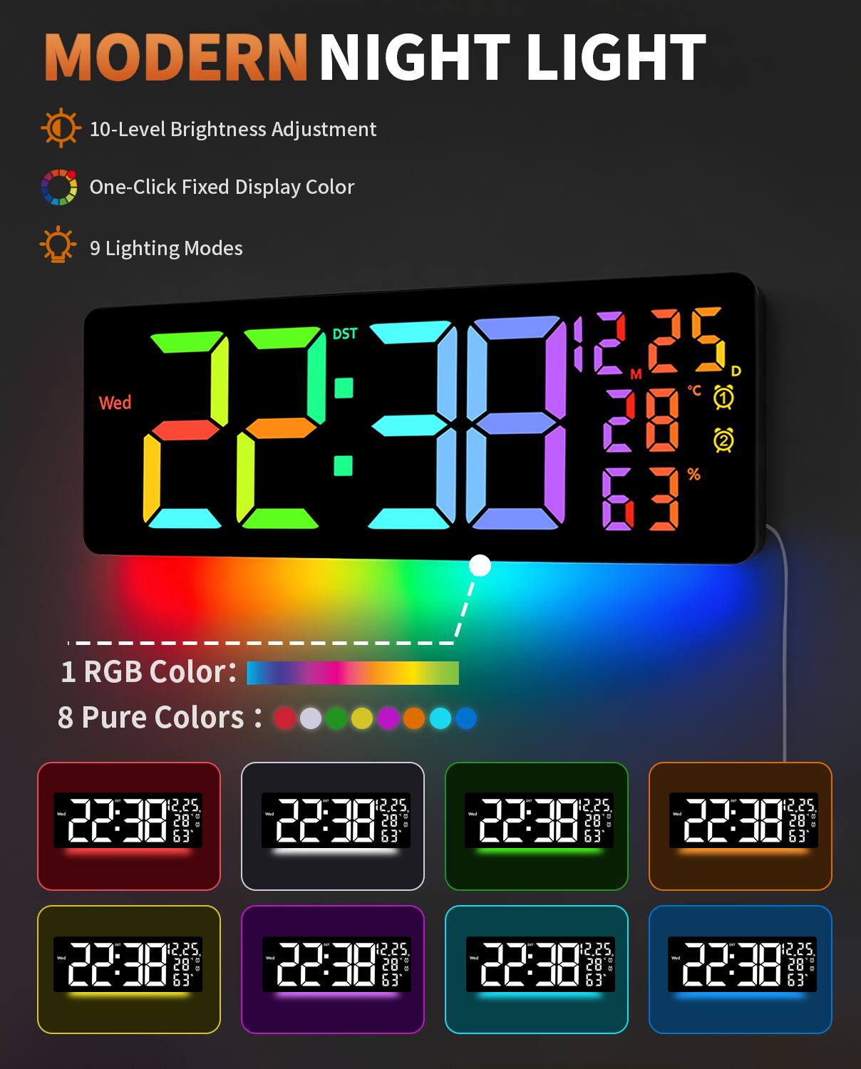MODERN NIGHT LIGHT

- 10-Level Brightness Adjustment
- One-Click Fixed Display Color
- 9 Lighting Modes

1 RGB Color:  
8 Pure Colors:

22:38  
Wed 1 22:20  
12.25  
28  
63  
25°C  
28%  

22:38  
Wed 1 22:20  
12.25  
28  
63  
25°C  
28%  

22:38  
Wed 1 22:20  
12.25  
28  
63  
25°C  
28%  

22:38  
Wed 1 22:20  
12.25  
28  
63  
25°C  
28%  

22:38  
Wed 1 22:20  
12.25  
28  
63  
25°C  
28%  

22:38  
Wed 1 22:20  
12.25  
28  
63  
25°C  
28%  

22: