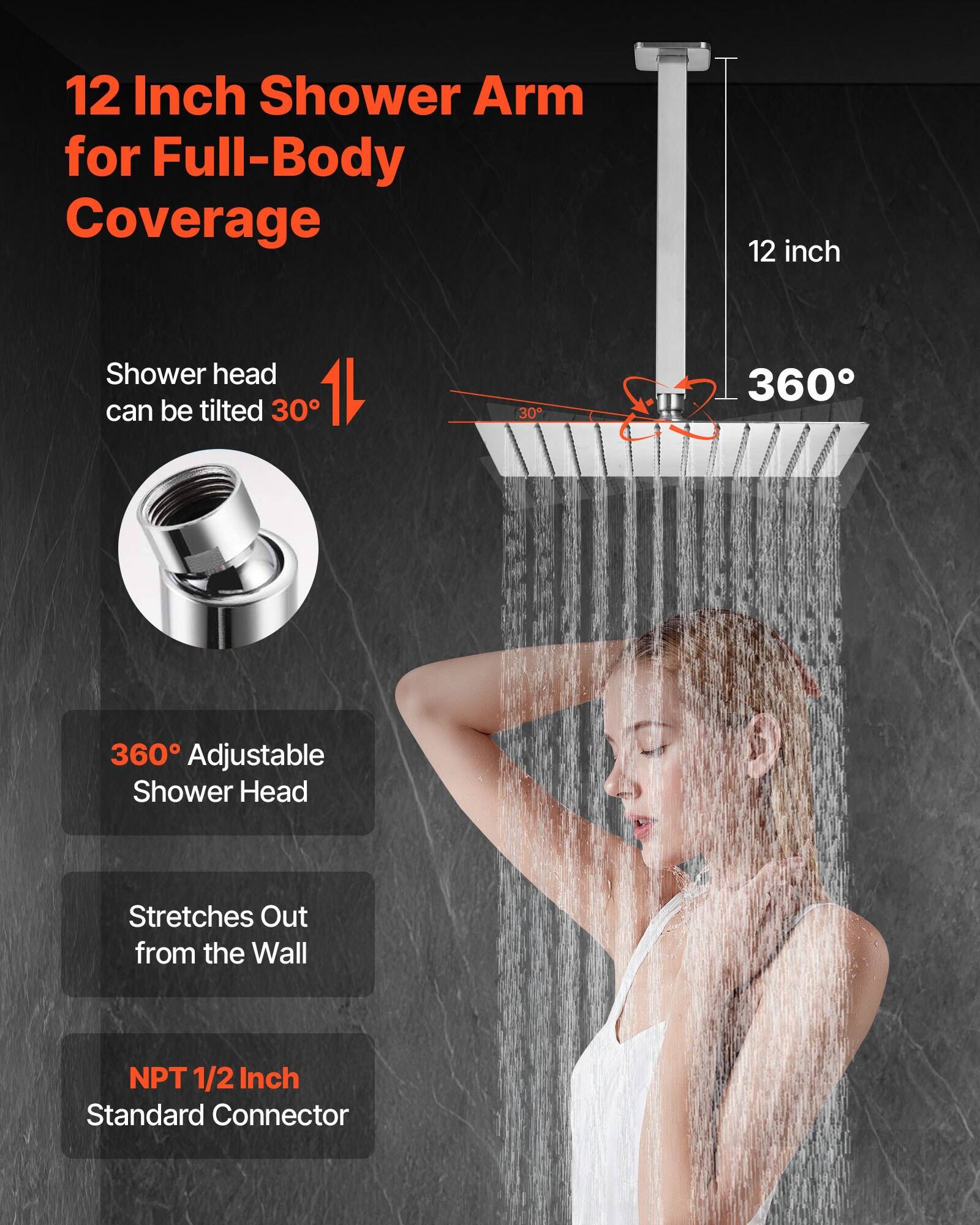12 Inch Shower Arm for Full-Body Coverage  
12 inch Shower head can be tilted 30°  
360° Adjustable Shower Head  
Stretches Out from the Wall  
NPT 1/2 Inch Standard Connector