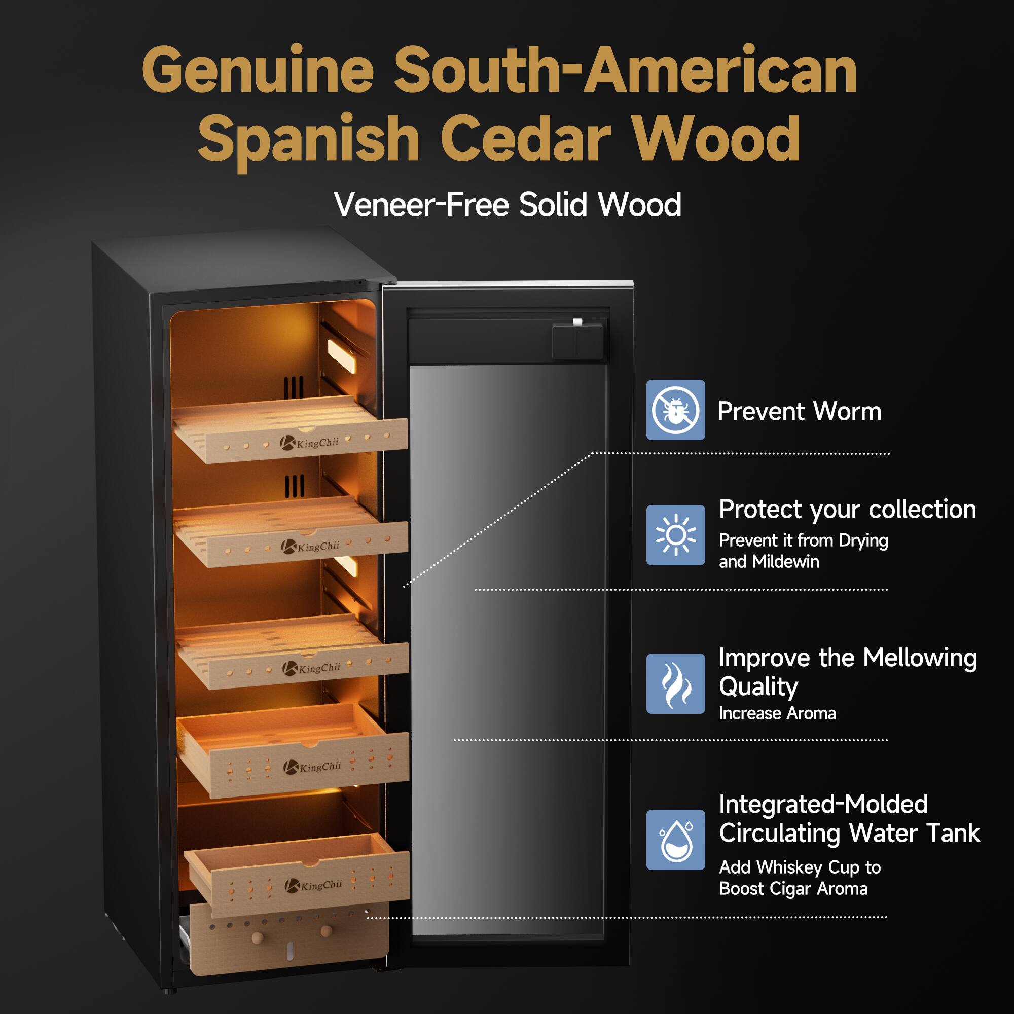 Genuine South-American Spanish Cedar Wood Veneer-Free Solid Wood

KingChii
Prevent Worm

KingChii
Protect your collection Prevent it from Drying and Mildew

KingChii
Improve the Mellowing Quality Increase Aroma

KingChii
Integrated-Molded Circulating Water Tank Add Whiskey Cup to Boost Cigar Aroma