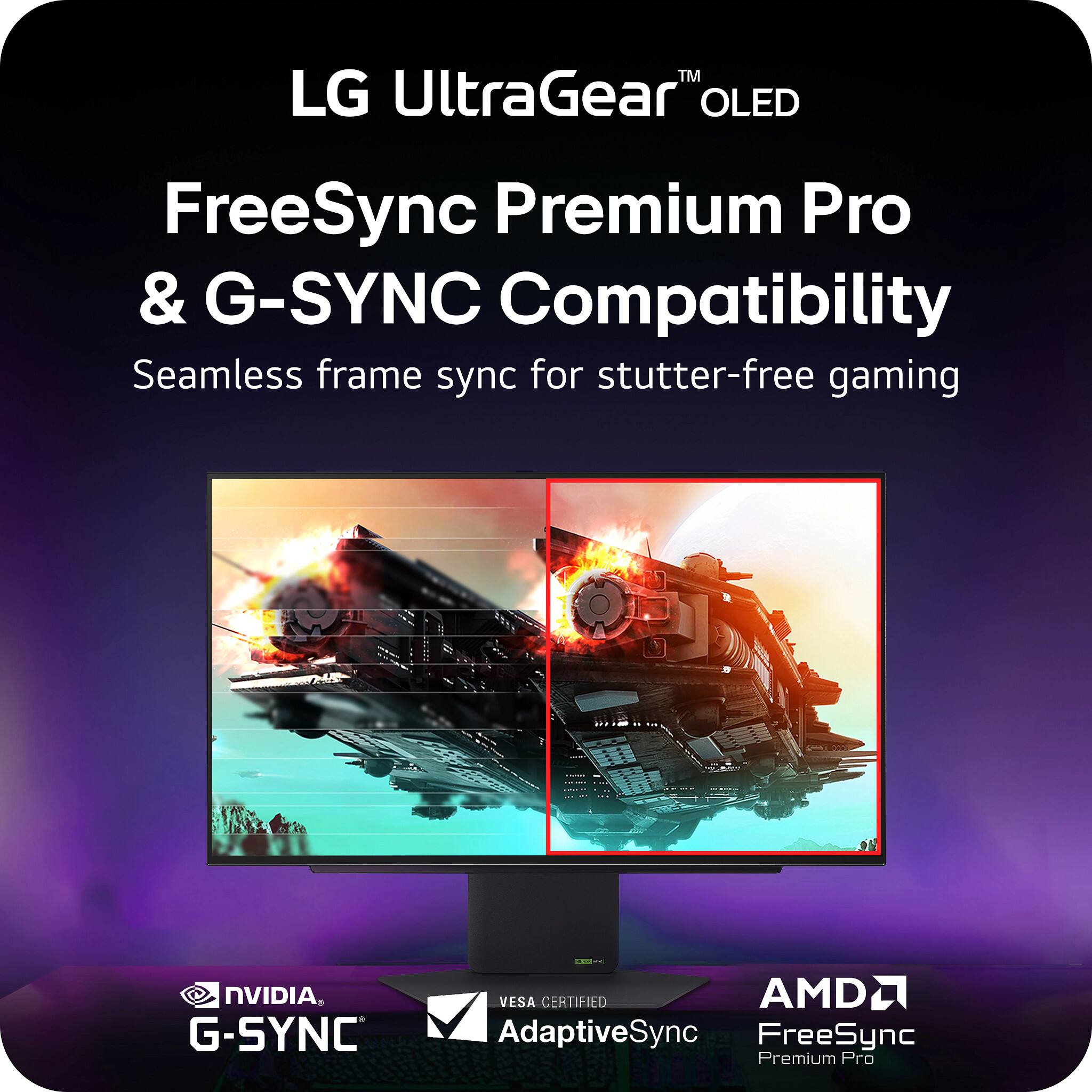 LG UltraGear™ OLED

FreeSync Premium Pro & G-SYNC Compatibility

Seamless frame sync for stutter-free gaming

NVIDIA G-SYNC

VESA CERTIFIED AdaptiveSync

AMD FreeSync Premium Pro