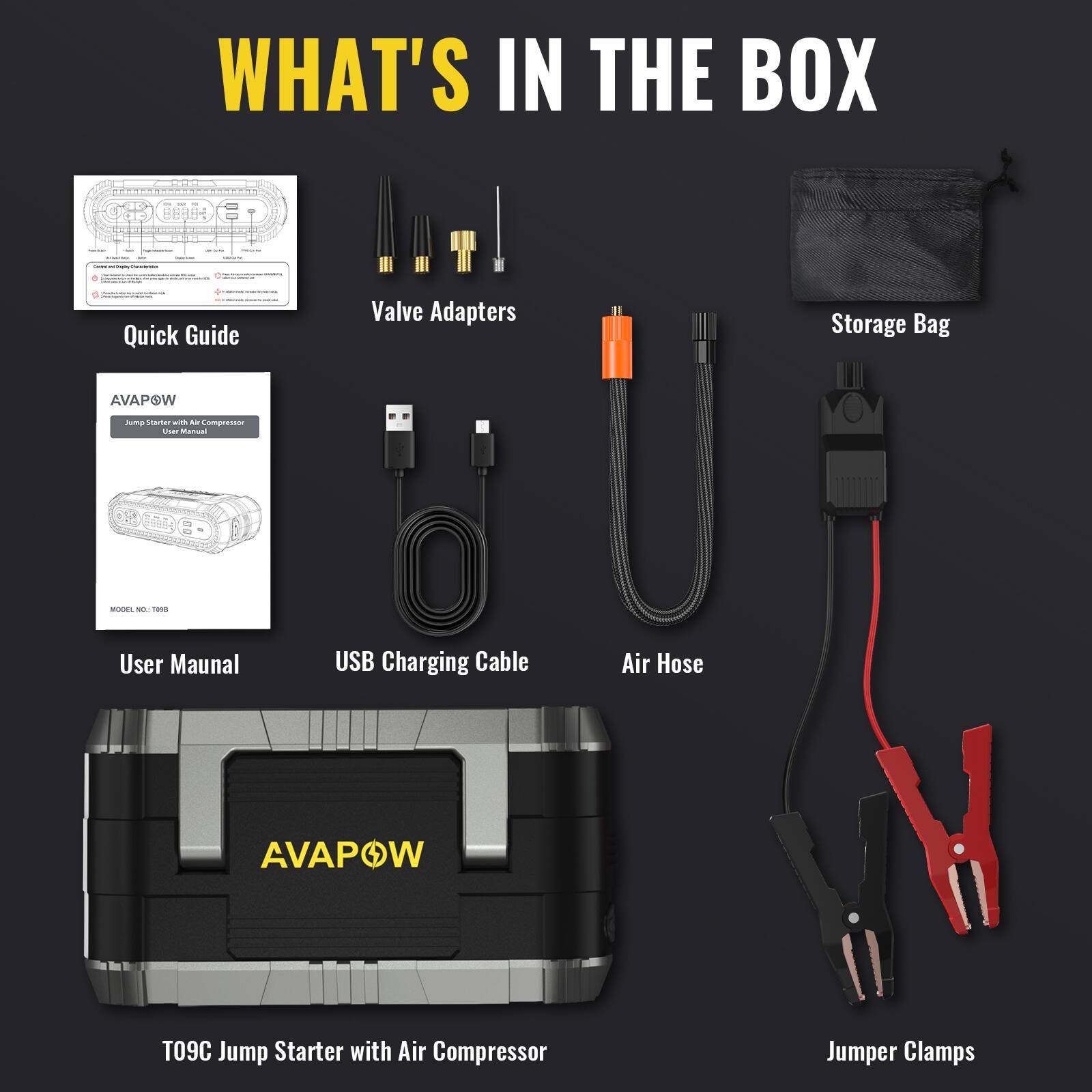 WHAT'S IN THE BOX

Quick Guide

Valve Adapters

Storage Bag

AVAPOW
Jump Starter with Air Compressor User Manual
SODEL NO.: ==

User Manual

USB Charging Cable

Air Hose

AVAPOW
T09C Jump Starter with Air Compressor

Jumper Clamps