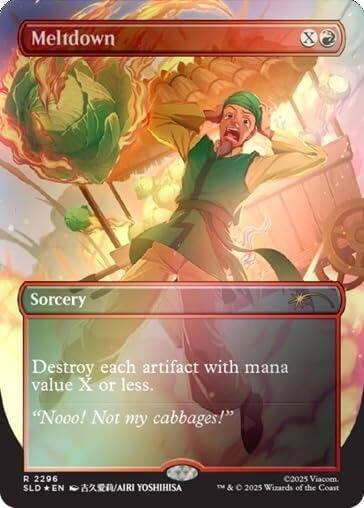 Meltdown  
X  
Sorcery  
Destroy each artifact with mana value X or less.  
"Nooo! Not my cabbages!"  
R 2296 SLD EN /AIRI YOSHIHISA  
©2025 Viacom. TM& © 2025 Wizards of the Coast