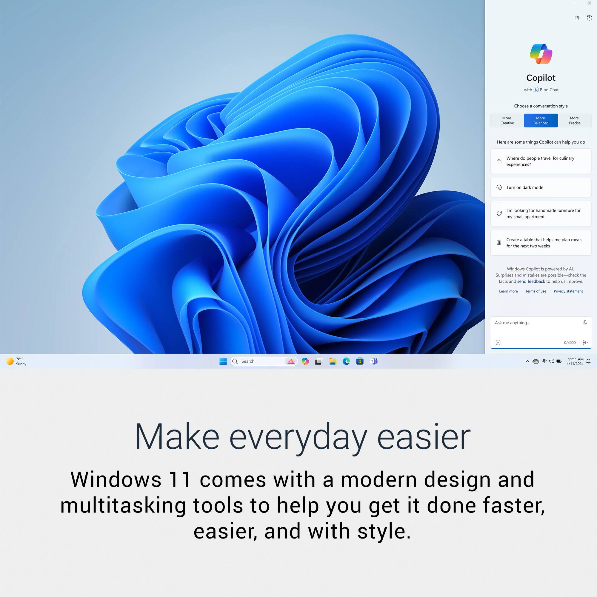- Copilot with Bing Chat
- Choose a conversation style: More Balanced, More Creative, More Productive
- Here are some things Copilot can help you do:
  - Where are people traveling for culinary experiences?
  - Turn on dark mode
  - I'm looking for handmade furniture for my small apartment
  - Create a table that helps me plan meals for the next two weeks
- Windows Copilot powered by AI. Surprises and mistakes are possible—check the facts and send feedback to help us improve.
- Ask me anything...
- Make everyday easier
- Windows 11 comes with a modern design and multitasking tools to help you get it done faster, easier, and with style.