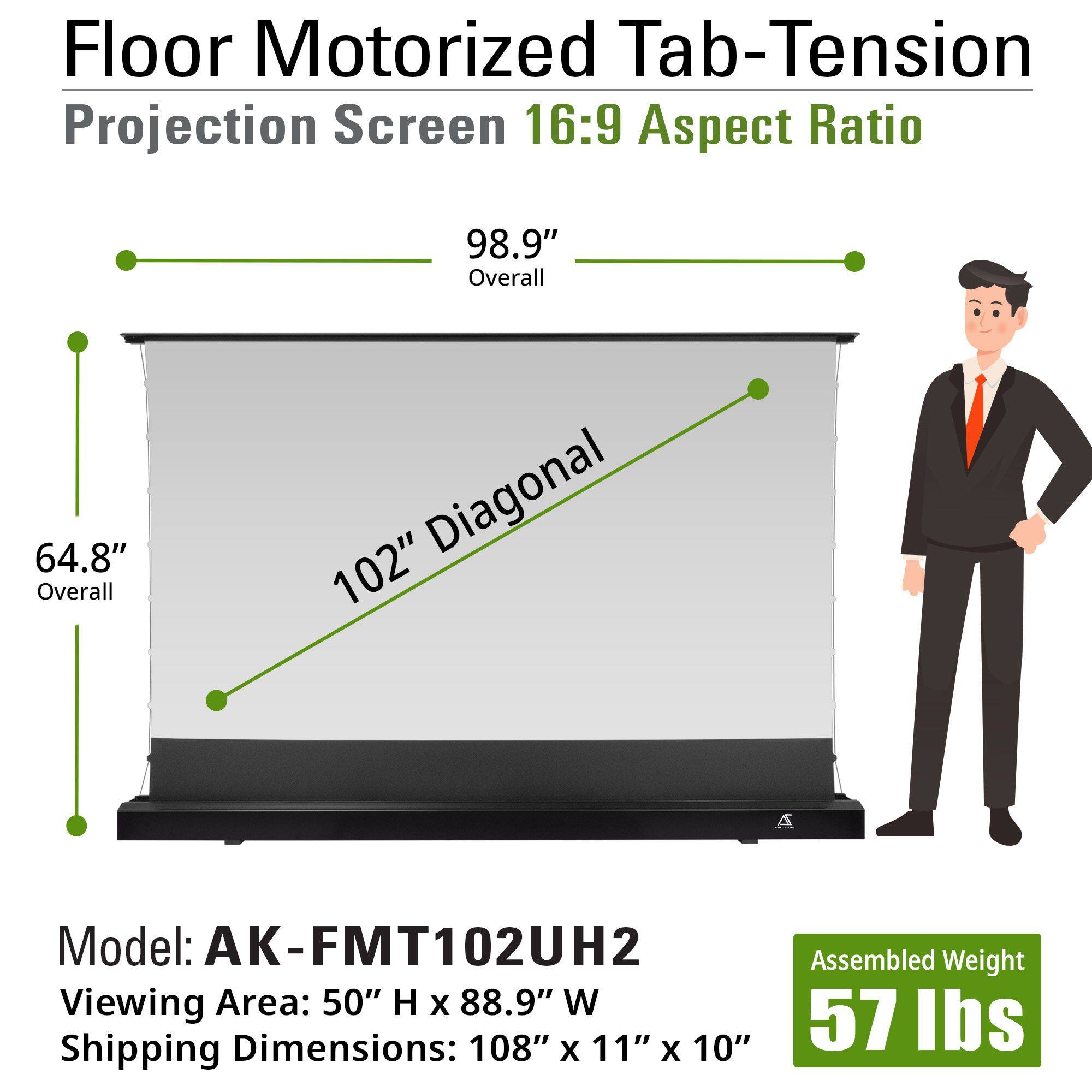 Floor Motorized Tab-Tension Projection Screen 16:9 Aspect Ratio

- Overall: 98.9"
- Overall Diagonal: 102"
- Overall Width: 64.8"

Model: AK-FMT102UH2

- Viewing Area: 50" H x 88.9" W
- Shipping Dimensions: 108" x 11" x 10"
- Assembled Weight: 57 lbs