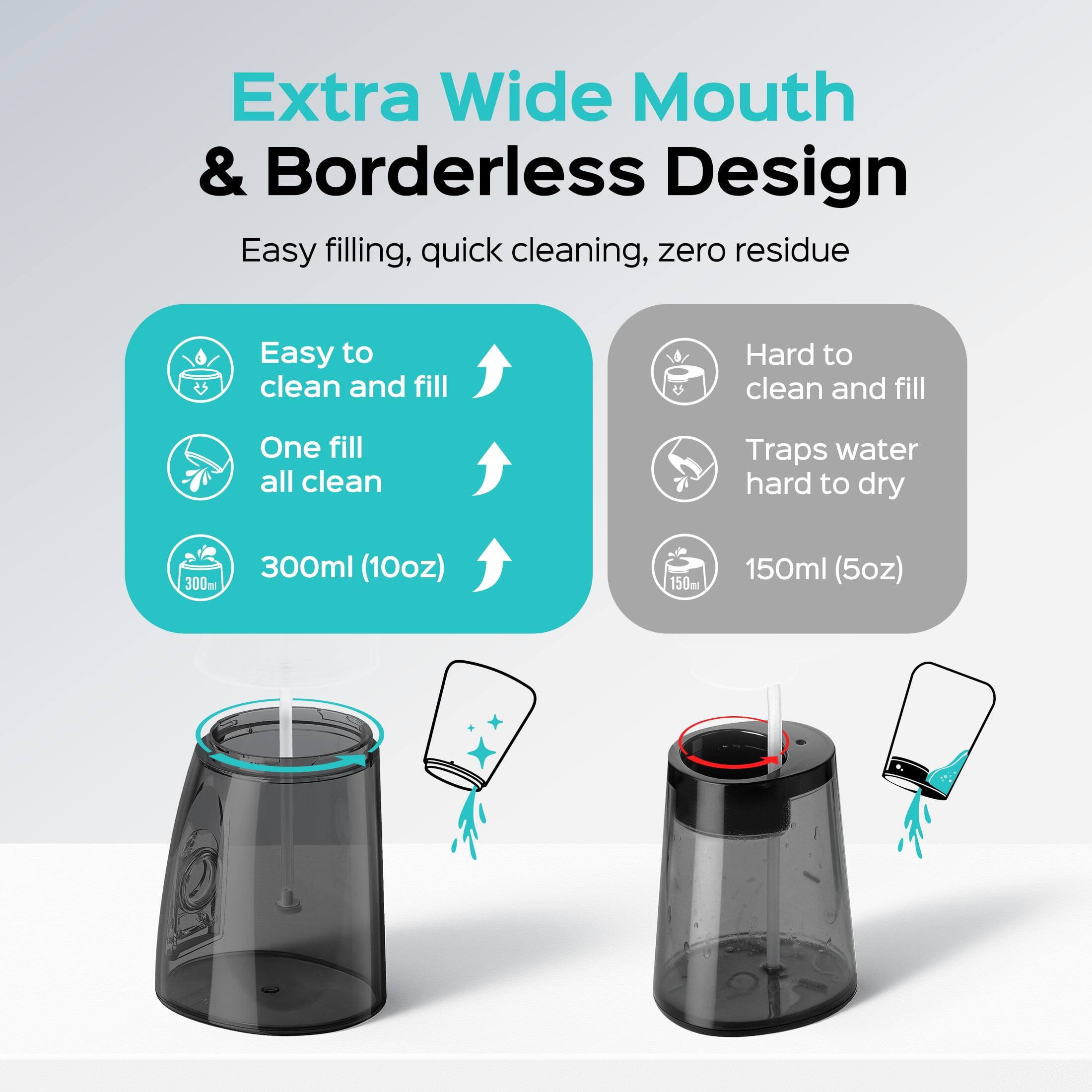 Extra Wide Mouth & Borderless Design  
Easy filling, quick cleaning, zero residue  

Easy to clean and fill  
One fill all clean  

Hard to clean and fill  
Traps water hard to dry  

300ml (10oz)  
150ml (5oz)