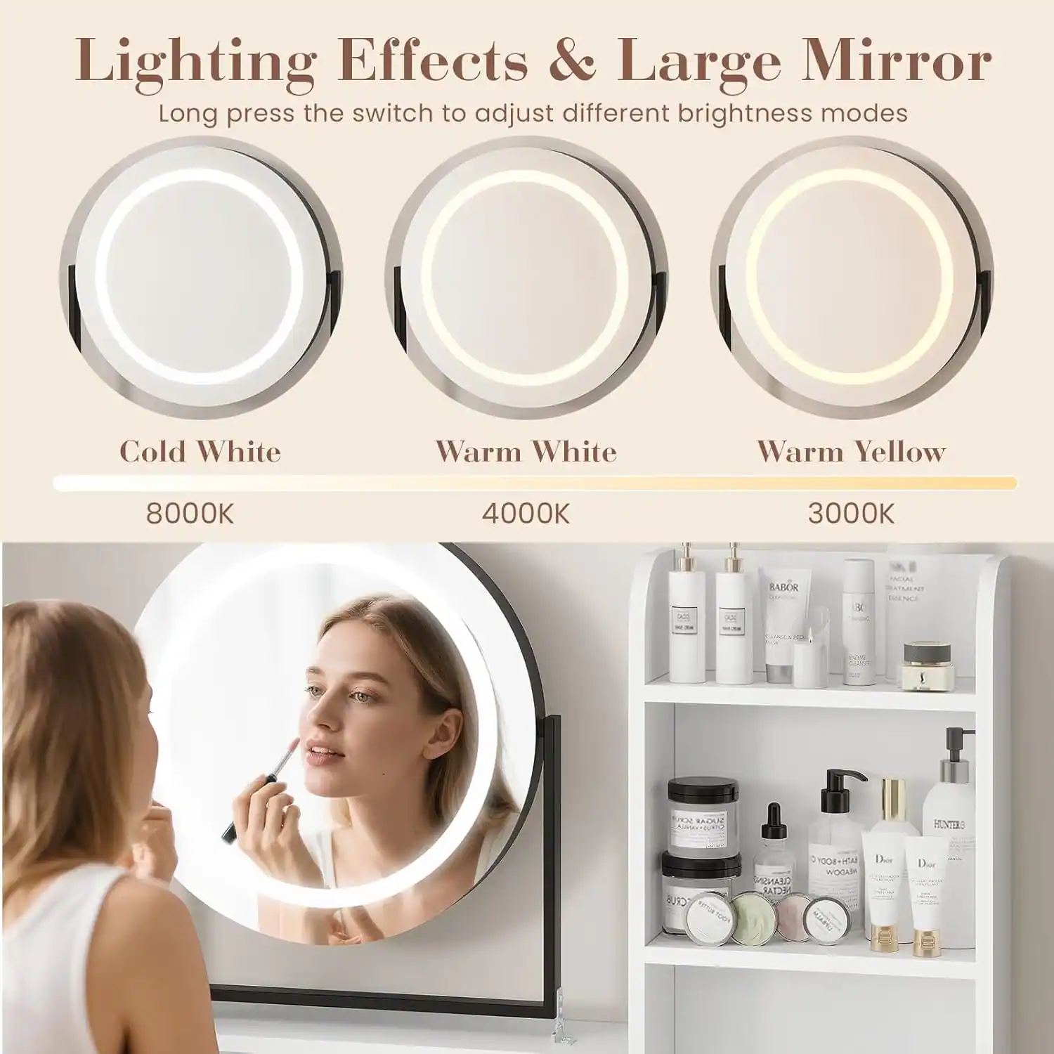 Lighting Effects & Large Mirror  
Long press the switch to adjust different brightness modes  

Cold White  
8000K  

Warm White  
4000K  

Warm Yellow  
3000K  

BABOR  
MATSAINT  
5  
21  
OU  
H_  
Cone  
UMARD  
ER  
.  
1008  
WOGKD  
THN  
Der  
Der