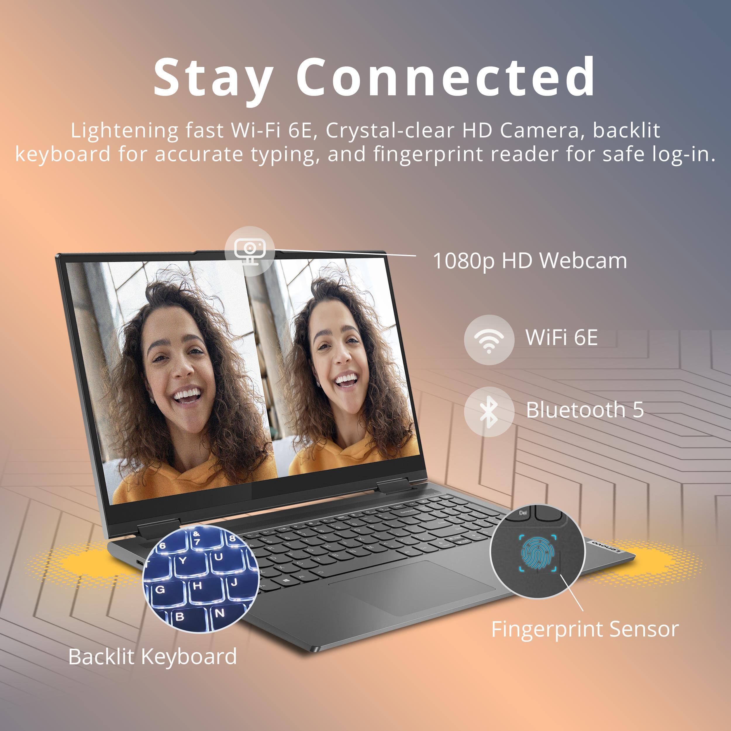Stay Connected  
Lightning fast Wi-Fi 6E, Crystal-clear HD Camera, backlit keyboard for accurate typing, and fingerprint reader for safe log-in.  
1080p HD Webcam  
WiFi 6E  
Bluetooth 5  
Backlit Keyboard  
Fingerprint Sensor