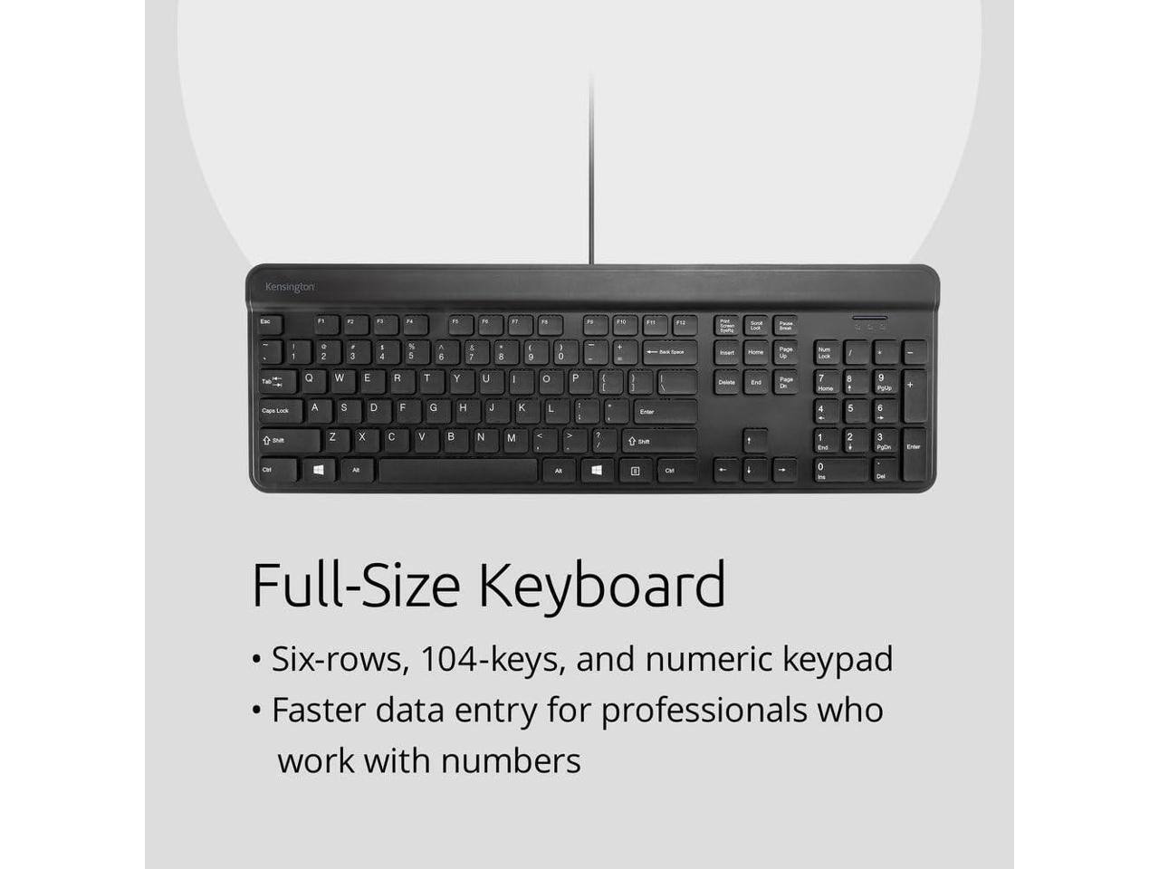 Kensington E F1 - n n " - 3 2 2N 1 I 1 . 2 3 a 4 % 5 A E 1 E 1 9 1 o . L I That Q W E R T Y U I O P I I Paan 7 naa 8 9 Pyll + Ca A S D F G H J K L : I 4 5 e sum Z x c V B N M K . 7 e tH 1 1 Ene 2 3 Pgln A - CM 0 Full-Size Keyboard Six-rows, 104-keys, and numeric keypad Faster data entry for professionals who work with numbers

Full-Size Keyboard
- Six-rows, 104-keys, and numeric keypad
- Faster data entry for professionals who work with numbers