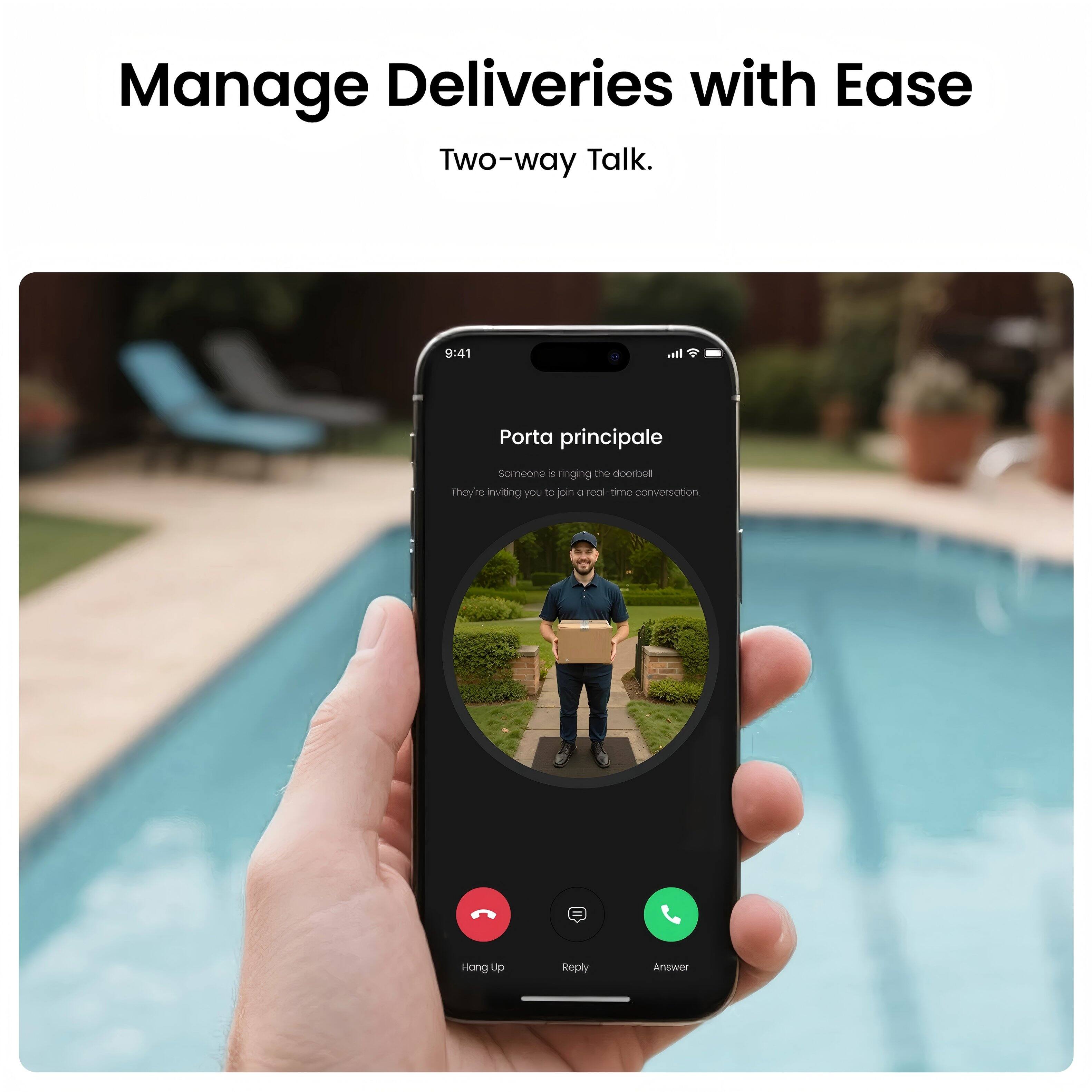 Manage Deliveries with Ease  
Two-way Talk.  

Porta principale  
Someone is ringing the doorbell  
They're inviting you to join a real-time conversation  

Hang Up  
Reply  
Answer