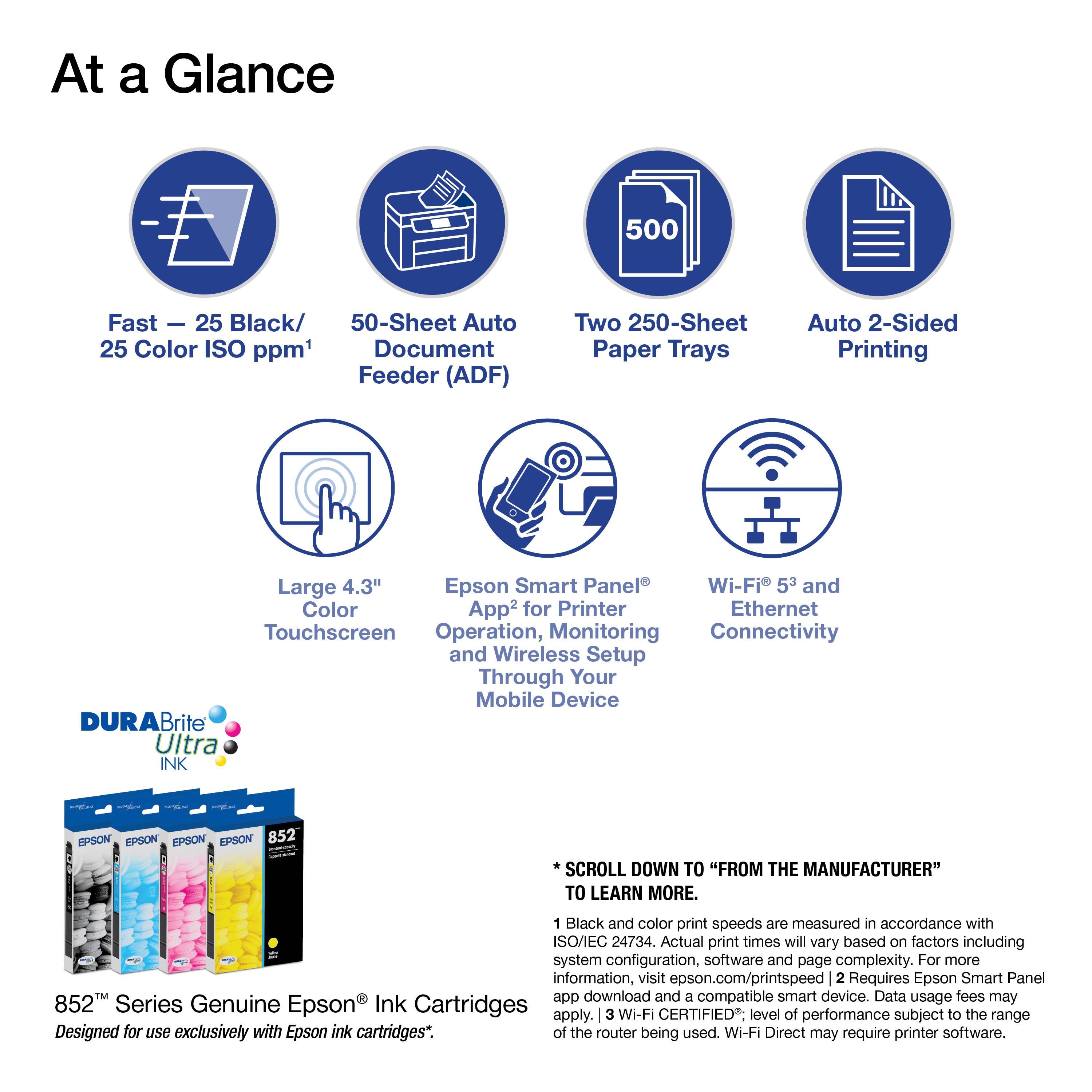 At a Glance

- Fast - 25 Black/ 25 Color ISO ppm¹
- 50-Sheet Auto Document Feeder (ADF)
- Two 250-Sheet Paper Trays
- Auto 2-Sided Printing
- Large 4.3" Touchscreen
- Epson Smart Panel² for Printer Operation, Monitoring and Wireless Setup Through Your Mobile Device
- Wi-Fi 5³ and Ethernet Connectivity

DURABrite Ultra INK

EPSON 852™ Series Genuine Epson® Ink Cartridges
Designed for use exclusively with Epson ink cartridges*.

¹ Black and color print speeds are measured in accordance with ISO/IEC 24734. Actual print times will vary based on factors including system configuration, software and page complexity. For more information, visit epson.com/printspeed
² Requires Epson Smart Panel™ app download and a compatible smart device. Data usage fees may apply.
³ Wi-Fi CERTIFIED; level of performance subject to the range of the router being used. Wi-Fi Direct may require printer software.

*SCROLL DOWN TO "FROM THE MANUFACTURER" TO LEARN MORE.
