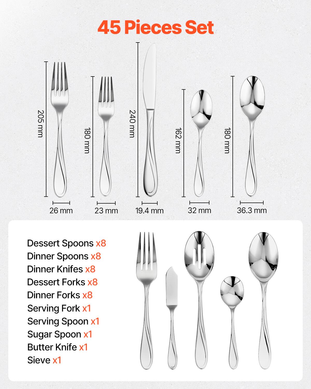 45 Pieces Set

- Dessert Spoons x8
- Dinner Spoons x8
- Dinner Knives x8
- Dessert Forks x8
- Dinner Forks x8
- Serving Fork x1
- Serving Spoon x1
- Sugar Spoon x1
- Butter Knife x1
- Sieve x1

Dimensions:
- Dessert Spoons: 205 mm
- Dinner Spoons: 180 mm
- Dinner Knives: 240 mm
- Dessert Forks: 162 mm
- Dinner Forks: 180 mm
- Serving Fork: 26 mm
- Serving Spoon: 23 mm
- Sugar Spoon: 19.4 mm
- Butter Knife: 32 mm
- Sieve: 36.3 mm