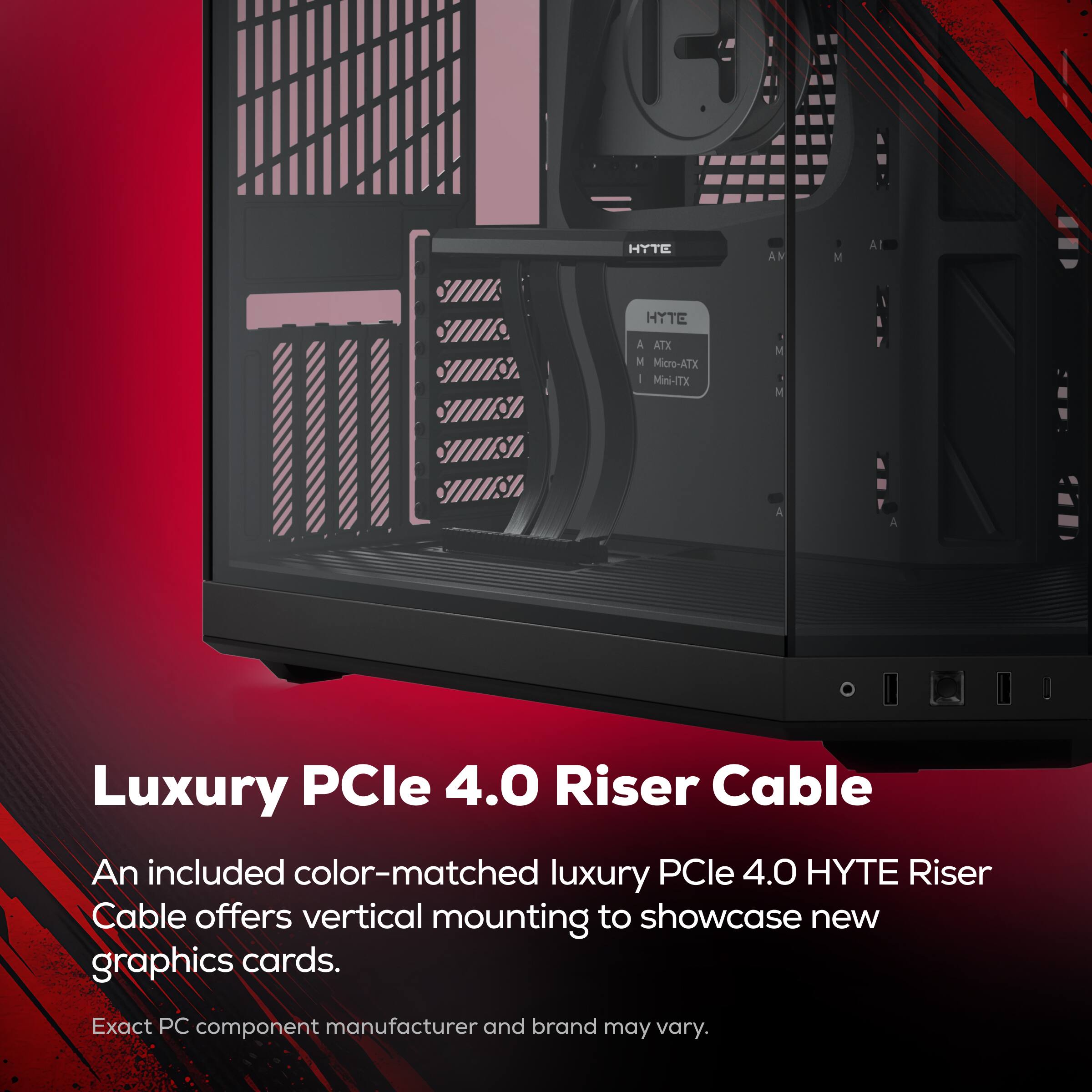 HYTE AM M A S HYTE A ATX M Micro-ATX - Mini-ITX . N M A Luxury PCIe 4.0 Riser Cable An included color-matched luxury PCIe 4.0 HYTE Riser Cable offers vertical mounting to showcase new graphics cards. Exact PC component manufacturer and brand may vary.