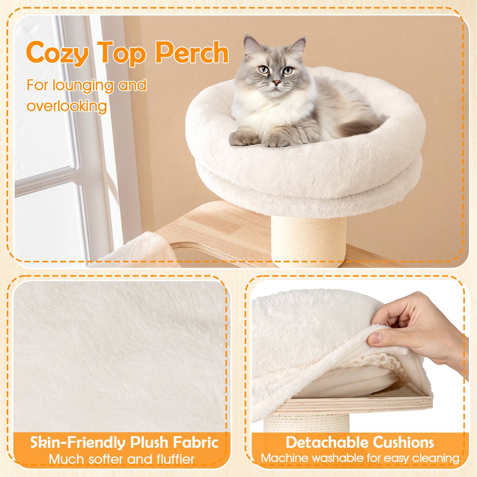 Cozy Top Perch  
For lounging and overlooking  

Skin-Friendly Plush Fabric  
Much softer and fluffier  

Detachable Cushions  
Machine washable for easy cleaning