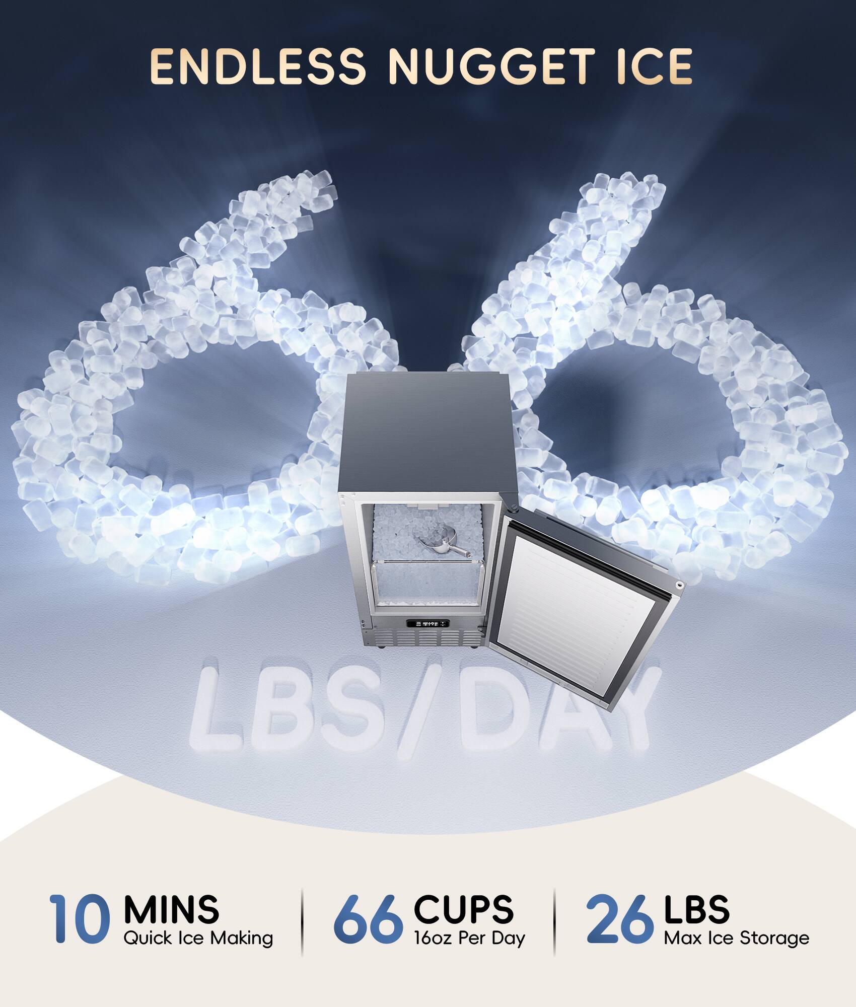 ENDLESS NUGGET ICE
10 MINS Quick Ice Making
66 CUPS 16oz Per Day
26 LBS Max Ice Storage