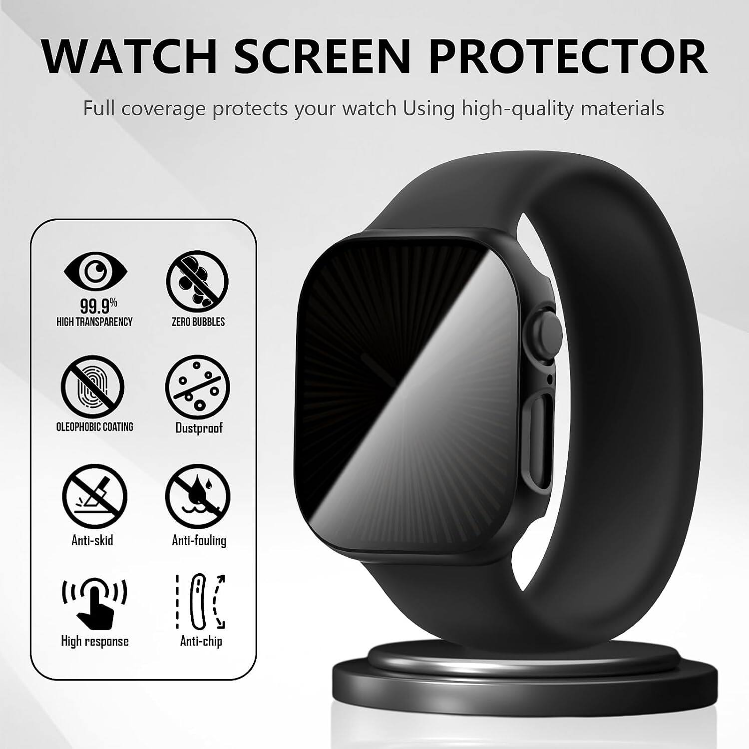 WATCH SCREEN PROTECTOR  
Full coverage protects your watch Using high-quality materials  

99.9% HIGH TRANSPARENCY  
ZERO BUBBLES  
OLEOPHOBIC COATING  
Dustproof  
Anti-skid  
Anti-fouling  
High response  
Anti-chip
