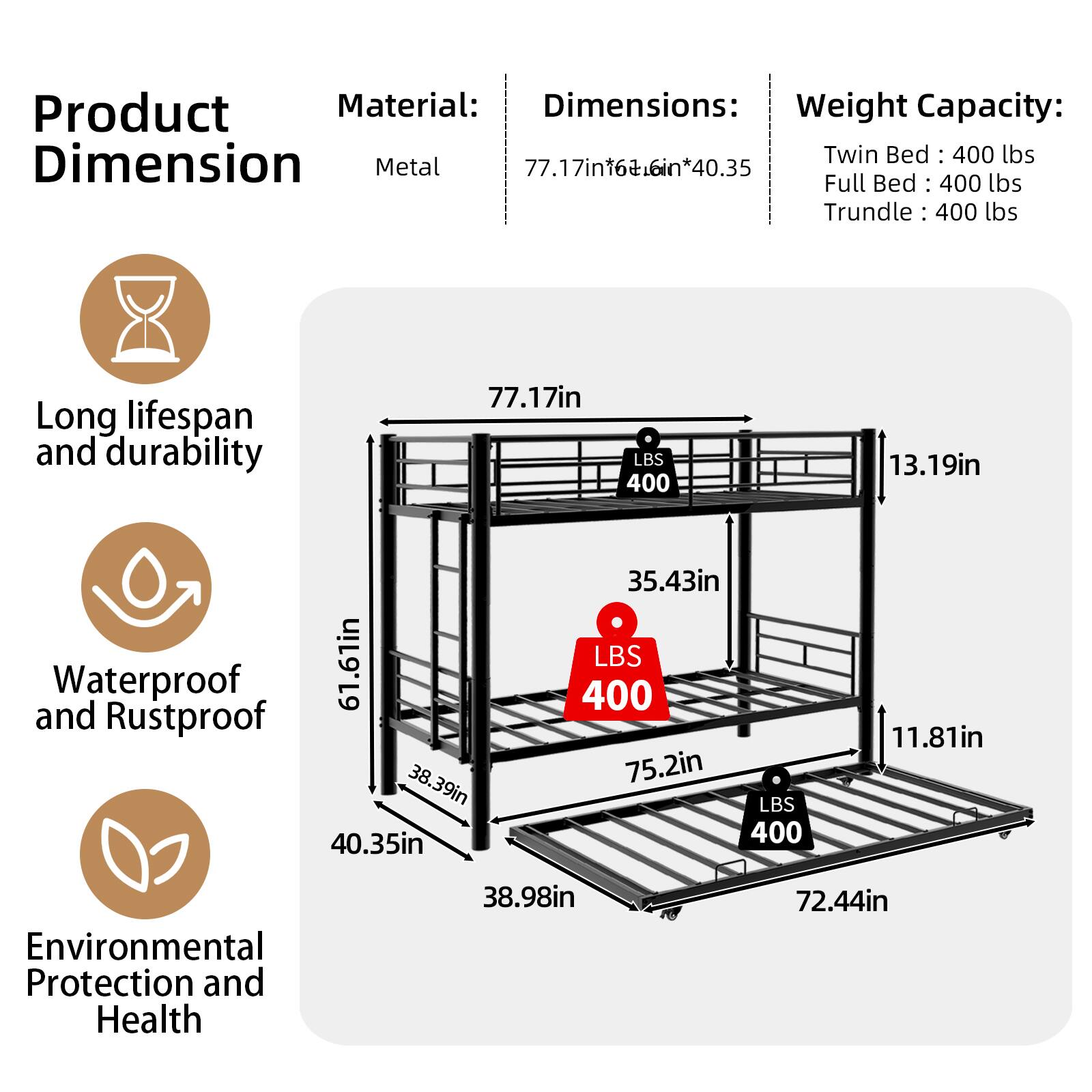 Product Material: Metal  
Dimensions: 77.17in x 16+6in x 40.35in  
Weight Capacity:  
- Twin Bed: 400 lbs  
- Full Bed: 400 lbs  
- Trundle: 400 lbs  

Long lifespan and durability  
Waterproof and Rustproof  
Environmental Protection and Health