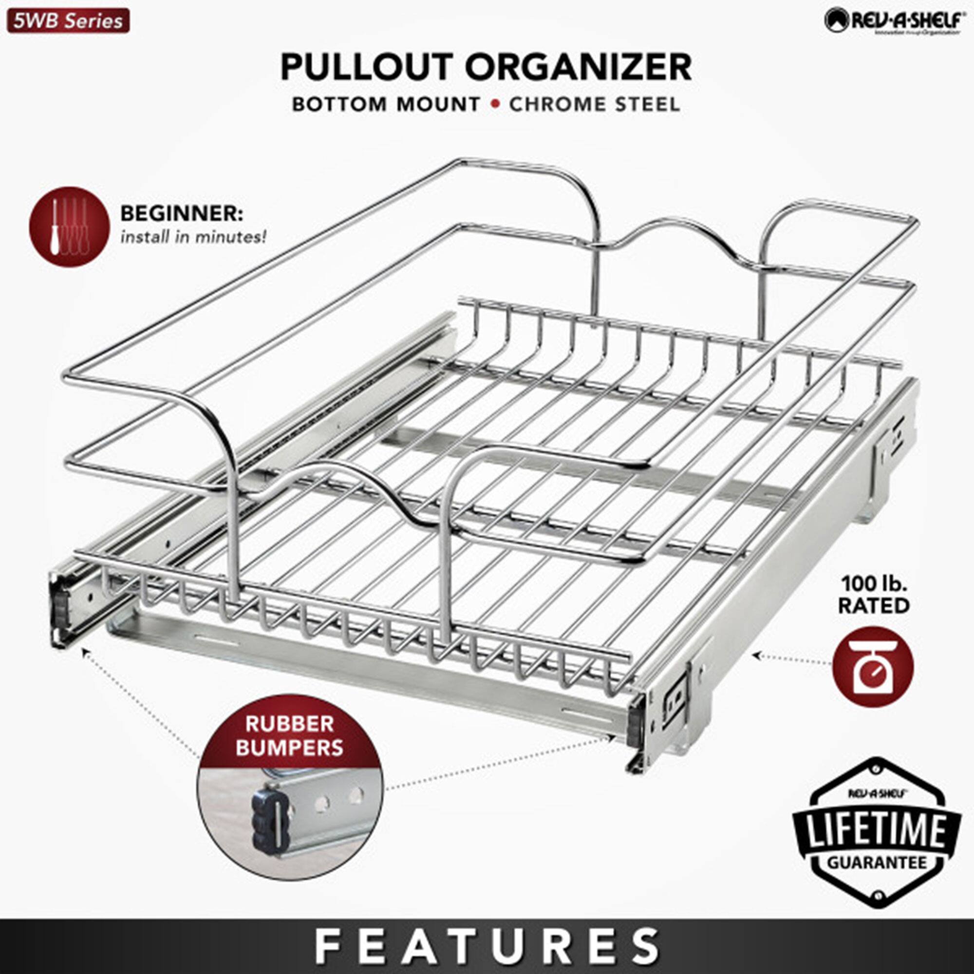 5WB Series  
PULLOUT ORGANIZER  
BOTTOM MOUNT • CHROME STEEL  

BEGINNER:  
install in minutes!  

RUBBER BUMPERS  

100 lb. RATED  

LIFETIME GUARANTEE  

FEATURES