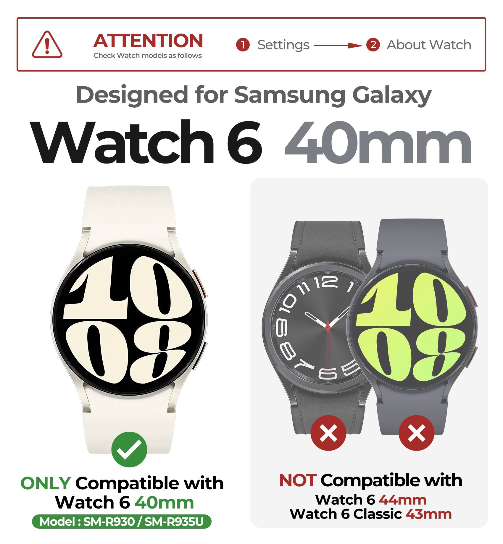 ATTENTION  
Check Watch models as follows

1. Settings  
2. About Watch

Designed for Samsung Galaxy Watch 6 40mm

ONLY Compatible with  
Watch 6 40mm  
Model: SM-R930 / SM-R935U

NOT Compatible with  
Watch 6 44mm  
Watch 6 Classic 43mm