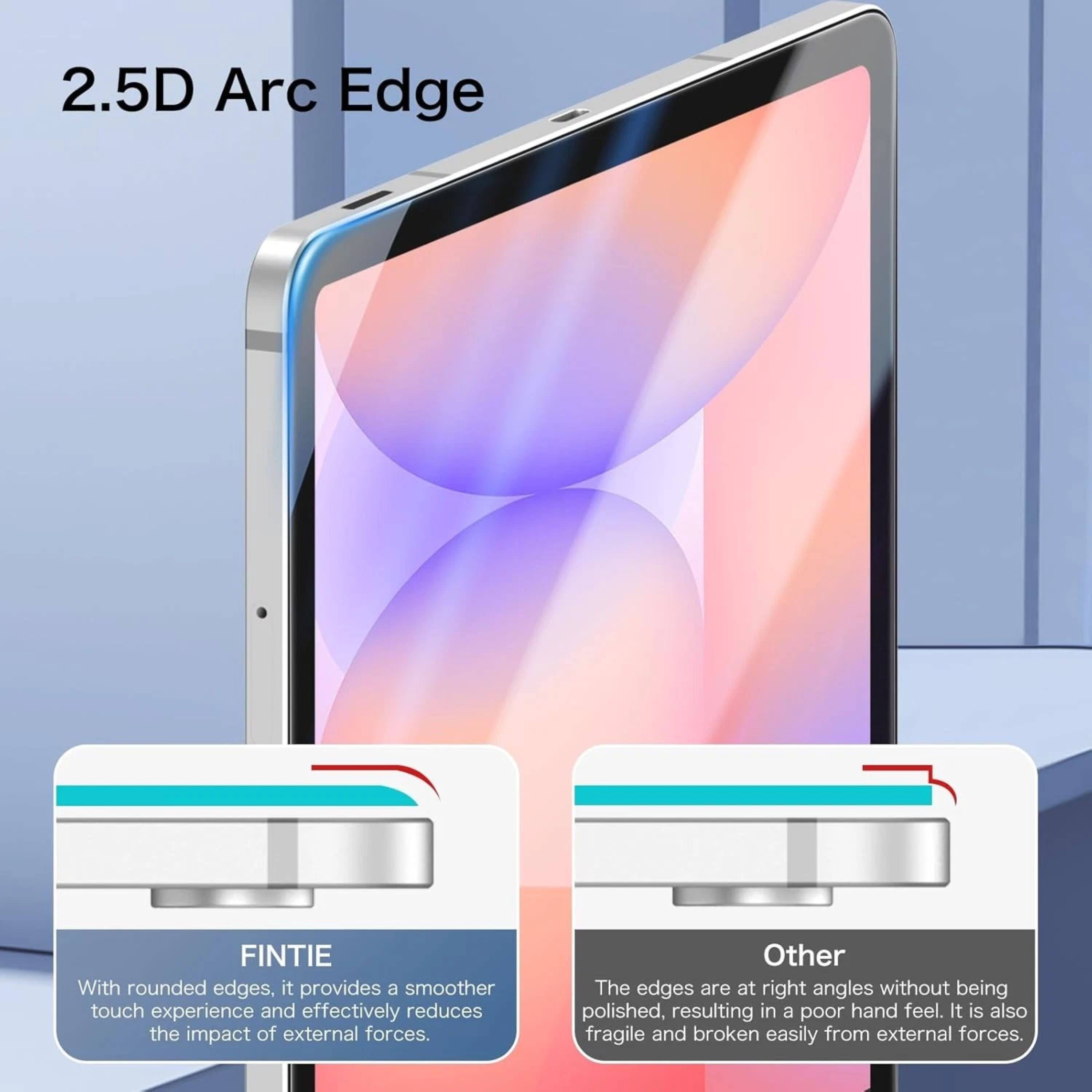 2.5D Arc Edge

FINTIE
With rounded edges, it provides a smoother touch experience and effectively reduces the impact of external forces.

Other
The edges are at right angles without being polished, resulting in a poor hand feel. It is also fragile and broken easily from external forces.