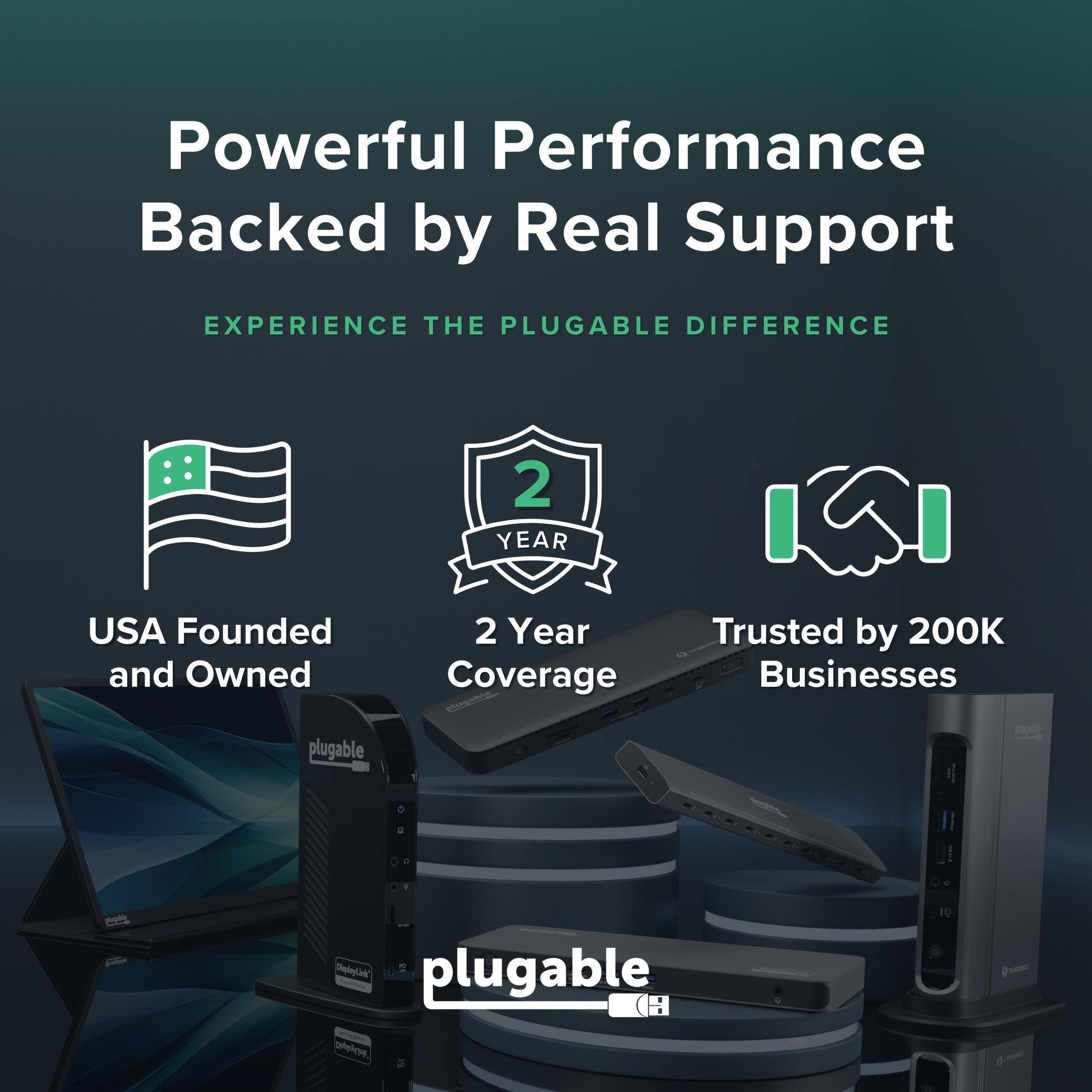 Powerful Performance Backed by Real Support  
EXPERIENCE THE PLUGABLE DIFFERENCE  
2 YEAR USA Founded and Owned  
2 Year Coverage  
Trusted by 200K Businesses  
plugable