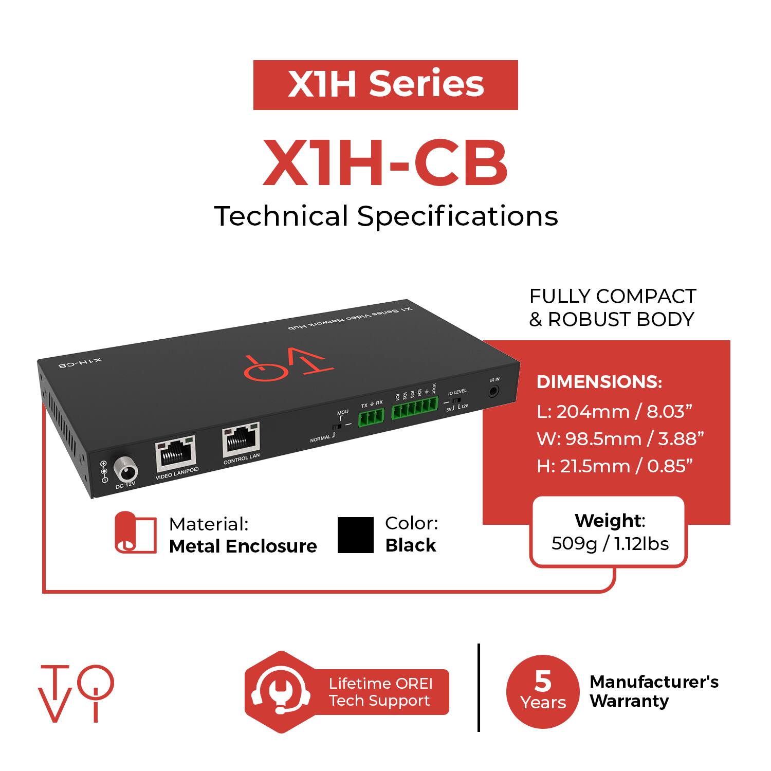 X1H Series  
X1H-CB  
Technical Specifications  

FULLY COMPACT & ROBUST BODY  

DIMENSIONS:  
L: 204mm / 8.03"  
W: 98.5mm / 3.88"  
H: 21.5mm / 0.85"  

Material: Metal Enclosure  
Color: Black  
Weight: 509g / 1.12lbs  

Lifetime OREI Tech Support  
5 Manufacturer's Years Warranty