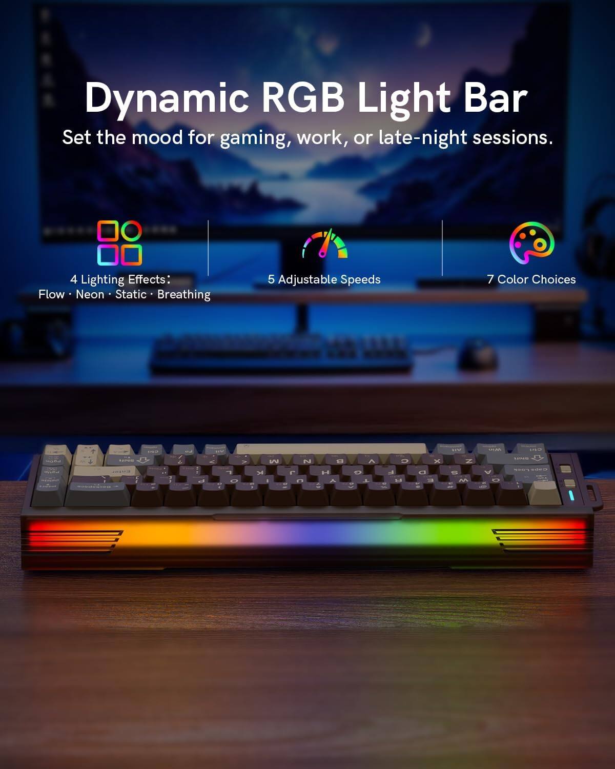 Dynamic RGB Light Bar  
Set the mood for gaming, work, or late-night sessions.  

4 Lighting Effects:  
Flow • Neon • Static • Breathing  

5 Adjustable Speeds  

7 Color Choices