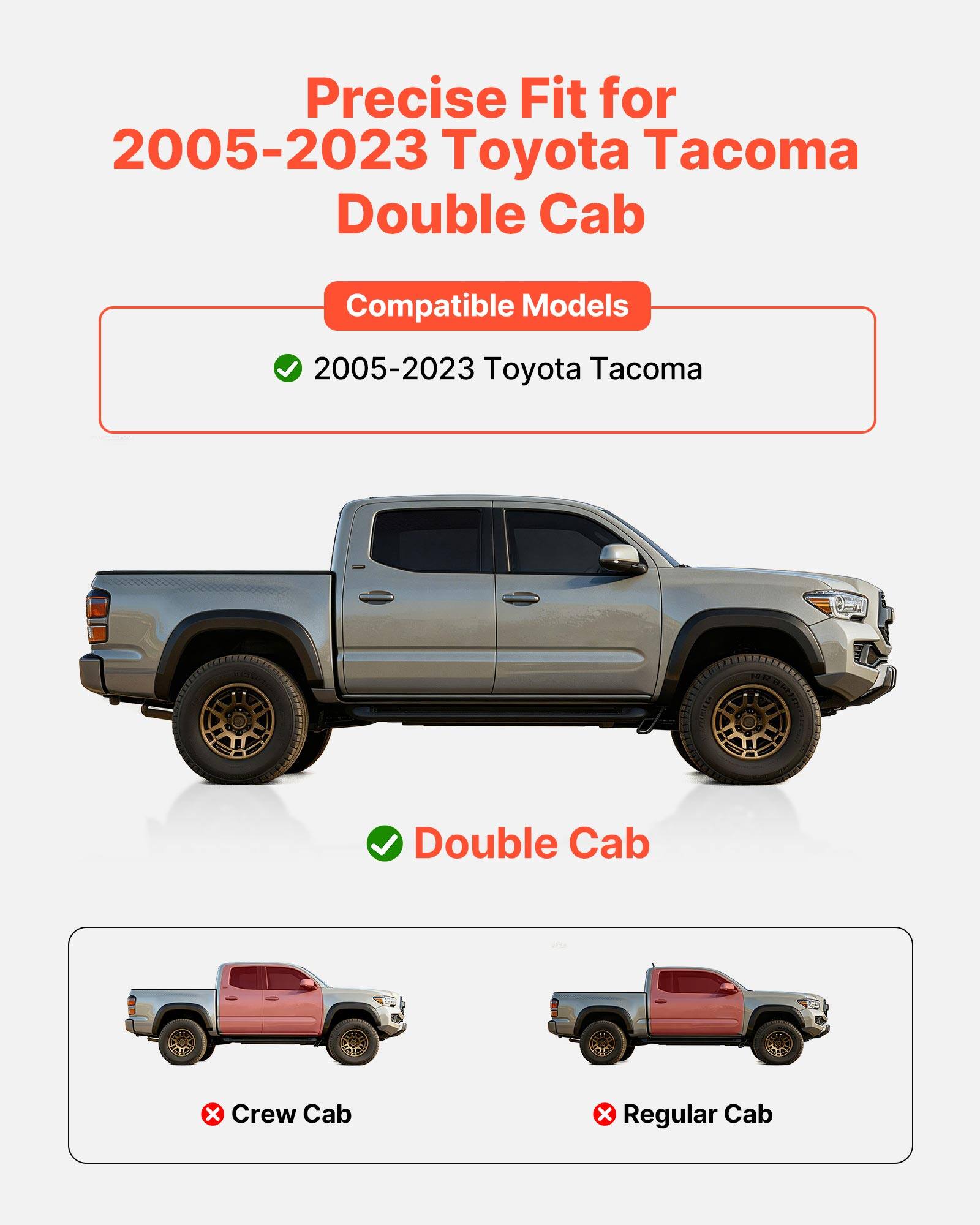 Precise Fit for 2005-2023 Toyota Tacoma Double Cab

Compatible Models
- 2005-2023 Toyota Tacoma

Double Cab

Crew Cab
Regular Cab