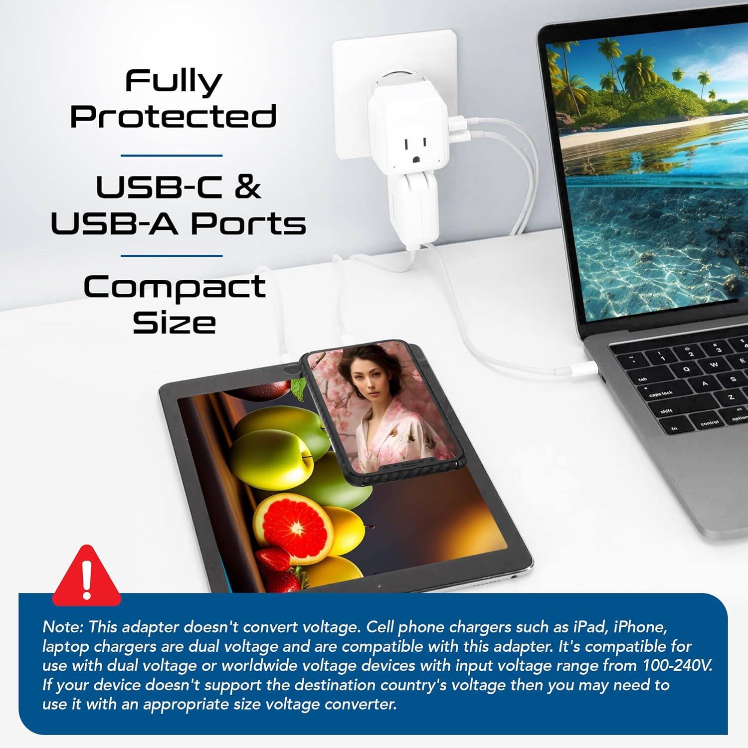 Fully Protected  
USB-C & USB-A Ports  
Compact Size  

Note: This adapter doesn't convert voltage. Cell phone chargers such as iPad, iPhone, laptop chargers are dual voltage and are compatible with this adapter. It's compatible for use with dual voltage or worldwide voltage devices with input voltage range from 100-240V. If your device doesn't support the destination country's voltage then you may need to use it with an appropriate size voltage converter.