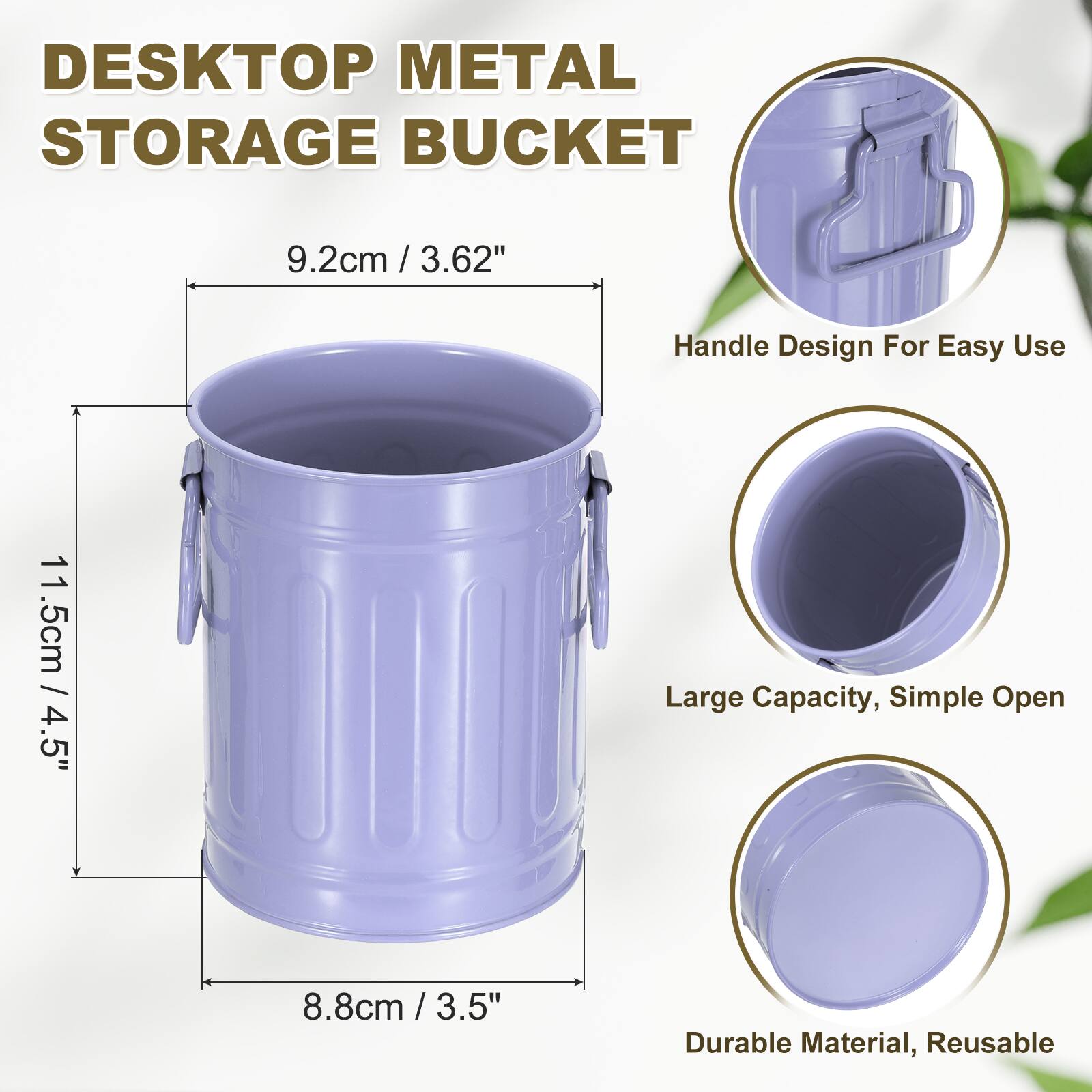 DESKTOP METAL STORAGE BUCKET  
9.2cm / 3.62"  
Handle Design For Easy Use  
11.5cm / 4.5"  
Large Capacity, Simple Open  
8.8cm / 3.5"  
Durable Material, Reusable
