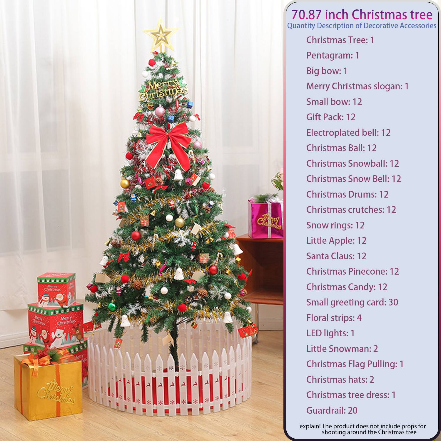 70.87 inch Christmas tree

Quantity Description of Decorative Accessories

Christmas Tree: 1  
Pentagram: 1  
Big bow: 1  
Merry Christmas slogan: 1  
Small bow: 12  
Gift Pack: 12  
Electroplated bell: 12  
Christmas Ball: 12  
Christmas Snowball: 12  
Christmas Snow Bell: 12  
Christmas Drums: 12  
Christmas crutches: 12  
Snow rings: 12  
Little Apple: 12  
Santa Claus: 12  
Christmas Pinecone: 12  
Christmas Candy: 12  
Small greeting card: 30  
Floral strips: 4  
LED lights: 1  
Little Snowman: 2  
Christmas Flag Pulling: 1  
Christmas hats: 2  
Christmas tree dress: 1  
Guardrail: 20  

explain! The product does not include props for shooting around the Christmas tree