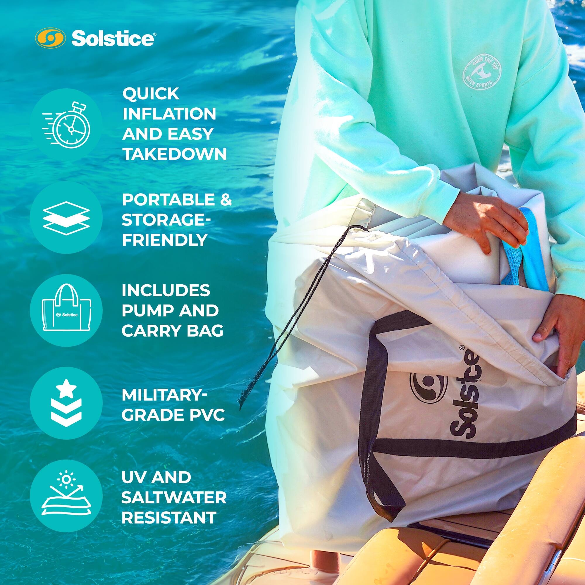 Solstice QUICK INFLATION AND EASY TAKEDOWN  
PORTABLE & STORAGE-FRIENDLY  
INCLUDES PUMP AND CARRY BAG  
MILITARY-GRADE PVC  
UV AND SALTWATER RESISTANT