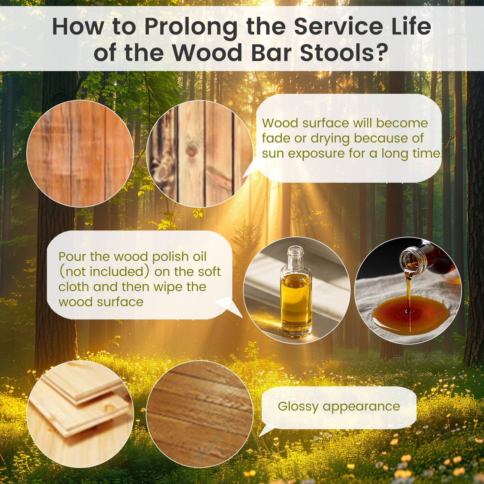 How to Prolong the Service Life of the Wood Bar Stools?

Wood surface will become faded or drying because of sun exposure for a long time. Pour the wood polish oil (not included) on the soft cloth and then wipe the wood surface. Glossy appearance.