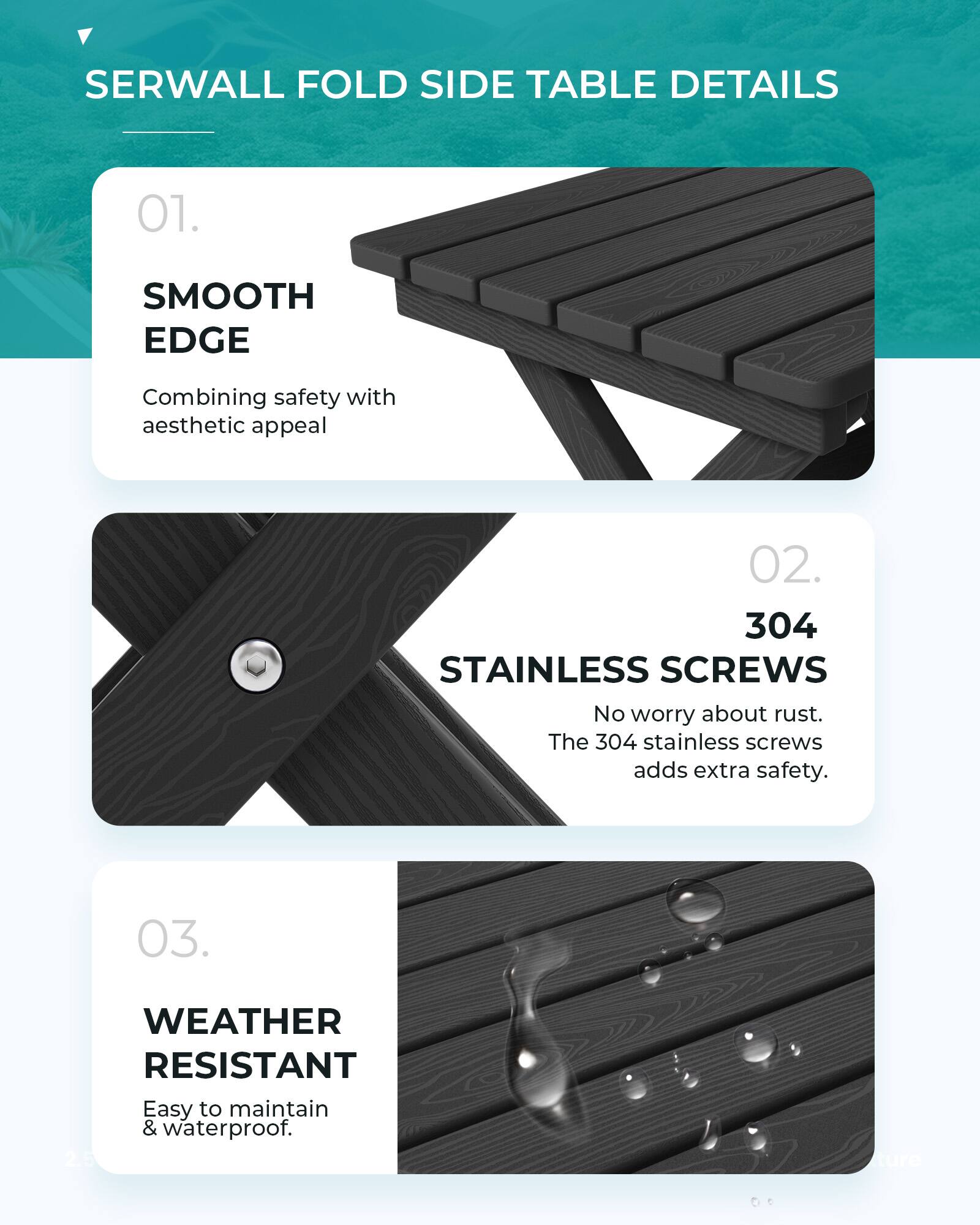 SERWALL FOLD SIDE TABLE DETAILS

01. SMOOTH EDGE
Combining safety with aesthetic appeal

02. 304 STAINLESS SCREWS
No worry about rust. The 304 stainless screws adds extra safety.

03. WEATHER RESISTANT
Easy to maintain & waterproof.